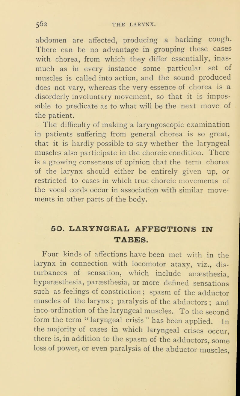 abdomen are affected, producing a barking cough. There can be no advantage in grouping these cases with chorea, from which they differ essentially, inas- much as in every instance some particular set of muscles is called into action, and the sound produced does not vary, whereas the very essence of chorea is a disorderly involuntary movement, so that it is impos- sible to predicate as to what will be the next move of the patient. The difficulty of making a laryngoscopic examination in patients suffering from general chorea is so great, that it is hardly possible to say whether the laryngeal muscles also participate in the choreic condition. There is a growing consensus of opinion that the term chorea of the larynx should either be entirely given up, or restricted to cases in which true choreic movements of the vocal cords occur in association with similar move- ments in other parts of the body. 50. LARYNGEAL AFFECTIONS IN TABES. Four kinds of affections have been met with in the larynx in connection with locomotor ataxy, viz., dis- turbances of sensation, which include anaesthesia, hyperaesthesia, paraesthesia, or more defined sensations such as feelings of constriction ; spasm of the adductor muscles of the larynx ; paralysis of the abductors ; and inco-ordination of the laryngeal muscles. To the second form the term “ laryngeal crisis ” has been applied. In the majority of cases in which laryngeal crises occur, there is, in addition to the spasm of the adductors, some loss of power, or even paralysis of the abductor muscles,