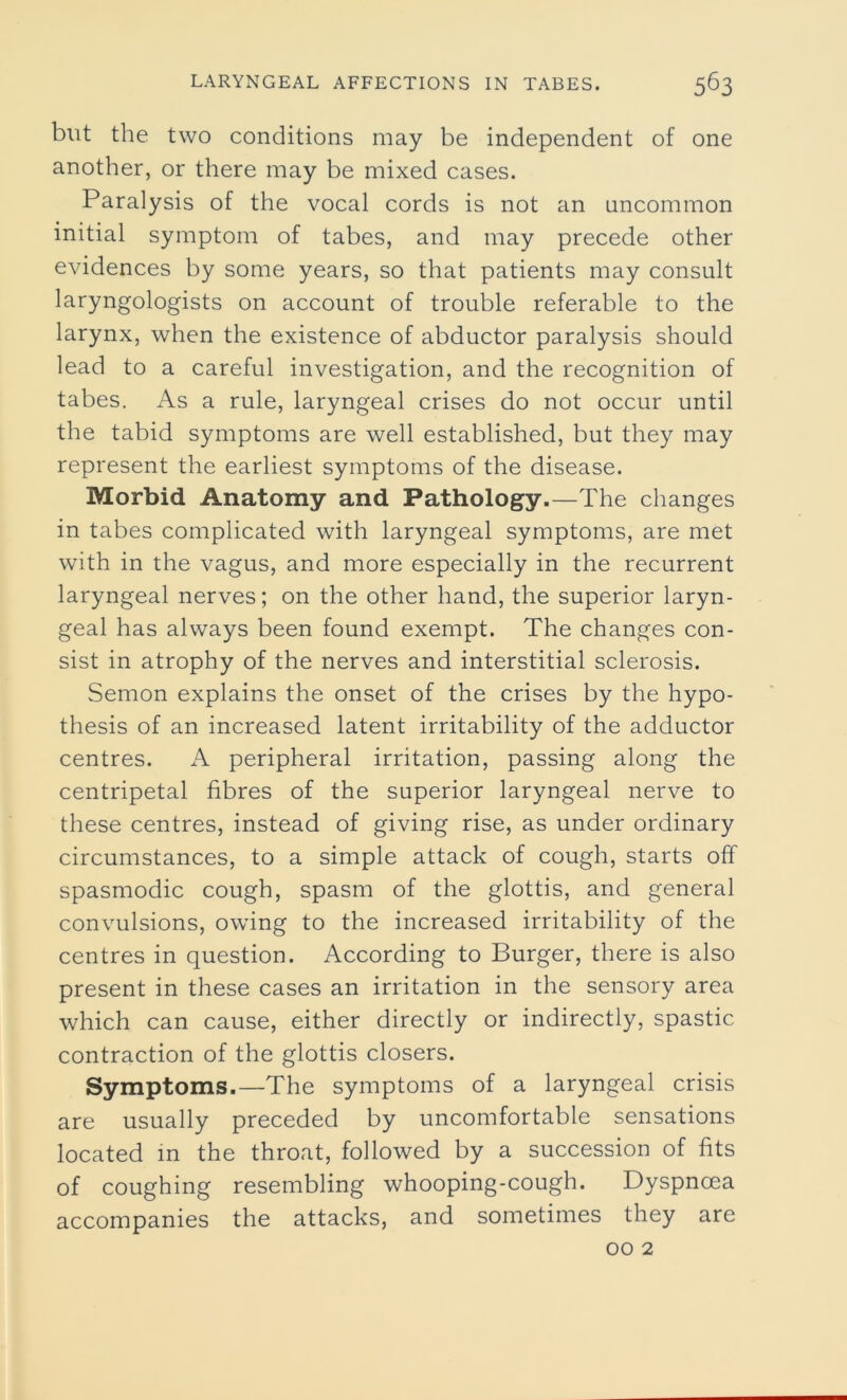 but the two conditions may be independent of one another, or there may be mixed cases. Paralysis of the vocal cords is not an uncommon initial symptom of tabes, and may precede other evidences by some years, so that patients may consult laryngologists on account of trouble referable to the larynx, when the existence of abductor paralysis should lead to a careful investigation, and the recognition of tabes. As a rule, laryngeal crises do not occur until the tabid symptoms are well established, but they may represent the earliest symptoms of the disease. Morbid Anatomy and Pathology.—The changes in tabes complicated with laryngeal symptoms, are met with in the vagus, and more especially in the recurrent laryngeal nerves; on the other hand, the superior laryn- geal has always been found exempt. The changes con- sist in atrophy of the nerves and interstitial sclerosis. Semon explains the onset of the crises by the hypo- thesis of an increased latent irritability of the adductor centres. A peripheral irritation, passing along the centripetal fibres of the superior laryngeal nerve to these centres, instead of giving rise, as under ordinary circumstances, to a simple attack of cough, starts off spasmodic cough, spasm of the glottis, and general convulsions, owing to the increased irritability of the centres in question. According to Burger, there is also present in these cases an irritation in the sensory area which can cause, either directly or indirectly, spastic contraction of the glottis closers. Symptoms.—The symptoms of a laryngeal crisis are usually preceded by uncomfortable sensations located in the throat, followed by a succession of fits of coughing resembling whooping-cough. Dyspnoea accompanies the attacks, and sometimes they are 00 2