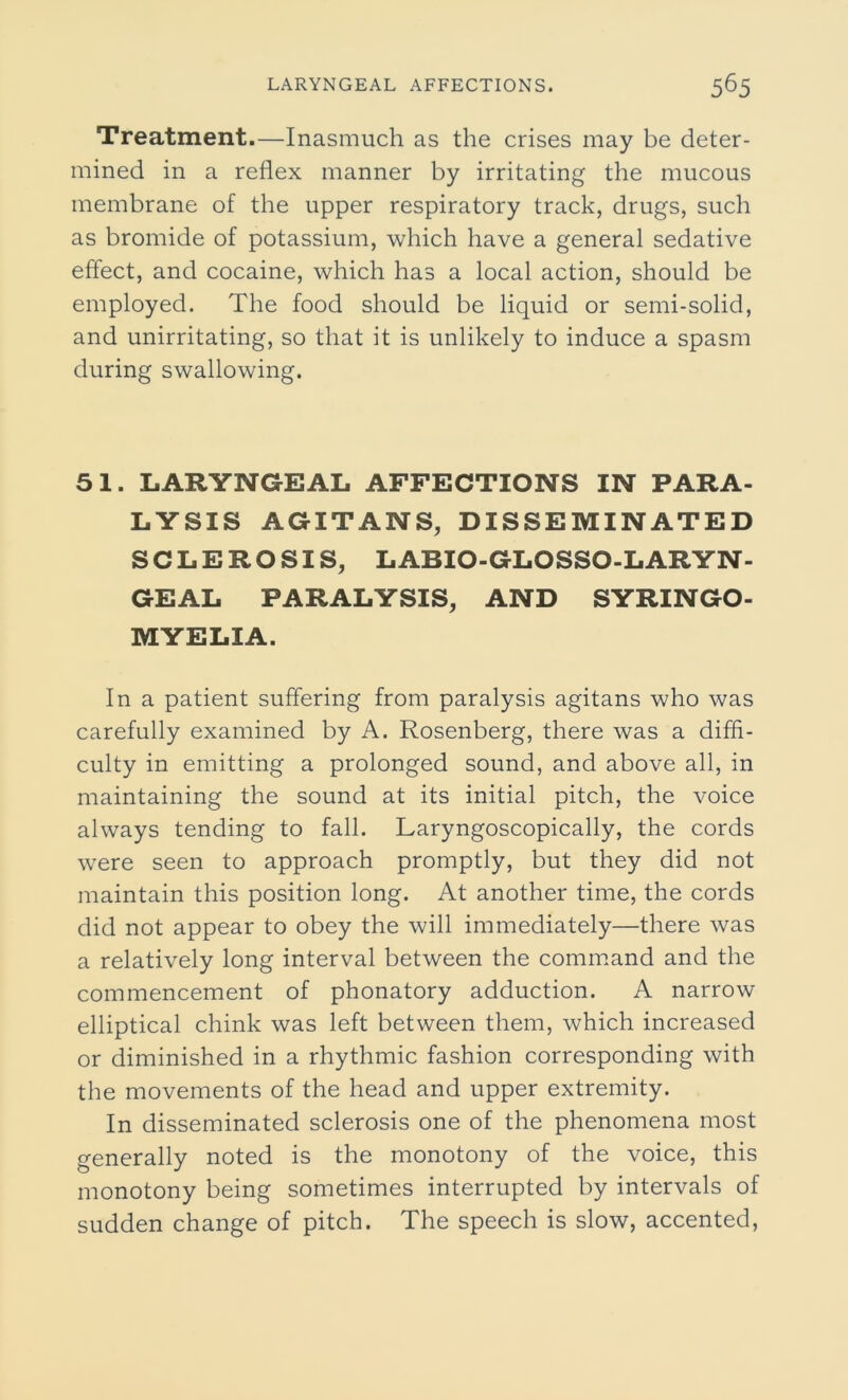 Treatment.—Inasmuch as the crises may be deter- mined in a reflex manner by irritating the mucous membrane of the upper respiratory track, drugs, such as bromide of potassium, which have a general sedative effect, and cocaine, which has a local action, should be employed. The food should be liquid or semi-solid, and unirritating, so that it is unlikely to induce a spasm during swallowing. 51. LARYNGEAL AFFECTIONS IN PARA- LYSIS AGITANS, DISSEMINATED SCLEROSIS, LABIO-GLOSSO-LARYN- GEAL PARALYSIS, AND SYRINGO- MYELIA. In a patient suffering from paralysis agitans who was carefully examined by A. Rosenberg, there was a diffi- culty in emitting a prolonged sound, and above all, in maintaining the sound at its initial pitch, the voice always tending to fall. Laryngoscopically, the cords were seen to approach promptly, but they did not maintain this position long. At another time, the cords did not appear to obey the will immediately—there was a relatively long interval between the command and the commencement of phonatory adduction. A narrow elliptical chink was left between them, which increased or diminished in a rhythmic fashion corresponding with the movements of the head and upper extremity. In disseminated sclerosis one of the phenomena most generally noted is the monotony of the voice, this monotony being sometimes interrupted by intervals of sudden change of pitch. The speech is slow, accented,