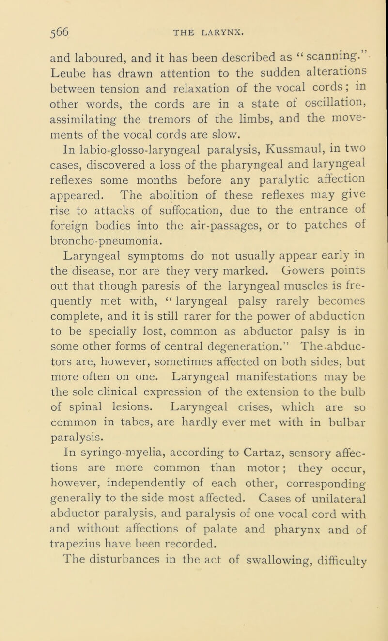 and laboured, and it has been described as “ scanning. Leube has drawn attention to the sudden alterations between tension and relaxation of the vocal cords; in other words, the cords are in a state of oscillation, assimilating the tremors of the limbs, and the move- ments of the vocal cords are slow. In labio-glosso-laryngeal paralysis, Kussmaul, in two cases, discovered a loss of the pharyngeal and laryngeal reflexes some months before any paralytic affection appeared. The abolition of these reflexes may give rise to attacks of suffocation, due to the entrance of foreign bodies into the air-passages, or to patches of broncho-pneumonia. Laryngeal symptoms do not usually appear early in the disease, nor are they very marked. Gowers points out that though paresis of the laryngeal muscles is fre- quently met with, “ laryngeal palsy rarely becomes complete, and it is still rarer for the power of abduction to be specially lost, common as abductor palsy is in some other forms of central degeneration.” The-abduc- tors are, however, sometimes affected on both sides, but more often on one. Laryngeal manifestations may be the sole clinical expression of the extension to the bulb of spinal lesions. Laryngeal crises, which are so common in tabes, are hardly ever met with in bulbar paralysis. In syringo-myelia, according to Cartaz, sensory affec- tions are more common than motor; they occur, however, independently of each other, corresponding generally to the side most affected. Cases of unilateral abductor paralysis, and paralysis of one vocal cord with and without affections of palate and pharynx and of trapezius have been recorded. The disturbances in the act of swallowing, difficulty