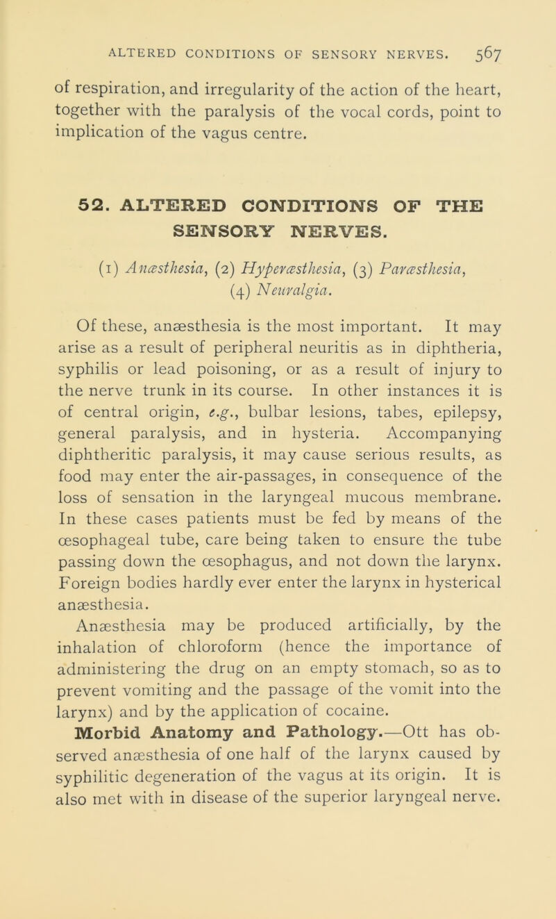 of respiration, and irregularity of the action of the heart, together with the paralysis of the vocal cords, point to implication of the vagus centre. 52. ALTERED CONDITIONS OF THE SENSORY NERVES. (1) Anesthesia, (2) Hyperesthesia, (3) Paresthesia, (4) Neuralgia. Of these, anaesthesia is the most important. It may arise as a result of peripheral neuritis as in diphtheria, syphilis or lead poisoning, or as a result of injury to the nerve trunk in its course. In other instances it is of central origin, e.g., bulbar lesions, tabes, epilepsy, general paralysis, and in hysteria. Accompanying diphtheritic paralysis, it may cause serious results, as food may enter the air-passages, in consequence of the loss of sensation in the laryngeal mucous membrane. In these cases patients must be fed by means of the oesophageal tube, care being taken to ensure the tube passing down the oesophagus, and not down the larynx. Foreign bodies hardly ever enter the larynx in hysterical anaesthesia. Anaesthesia may be produced artificially, by the inhalation of chloroform (hence the importance of administering the drug on an empty stomach, so as to prevent vomiting and the passage of the vomit into the larynx) and by the application of cocaine. Morbid Anatomy and Pathology.—Ott has ob- served anaesthesia of one half of the larynx caused by syphilitic degeneration of the vagus at its origin. It is also met with in disease of the superior laryngeal nerve.