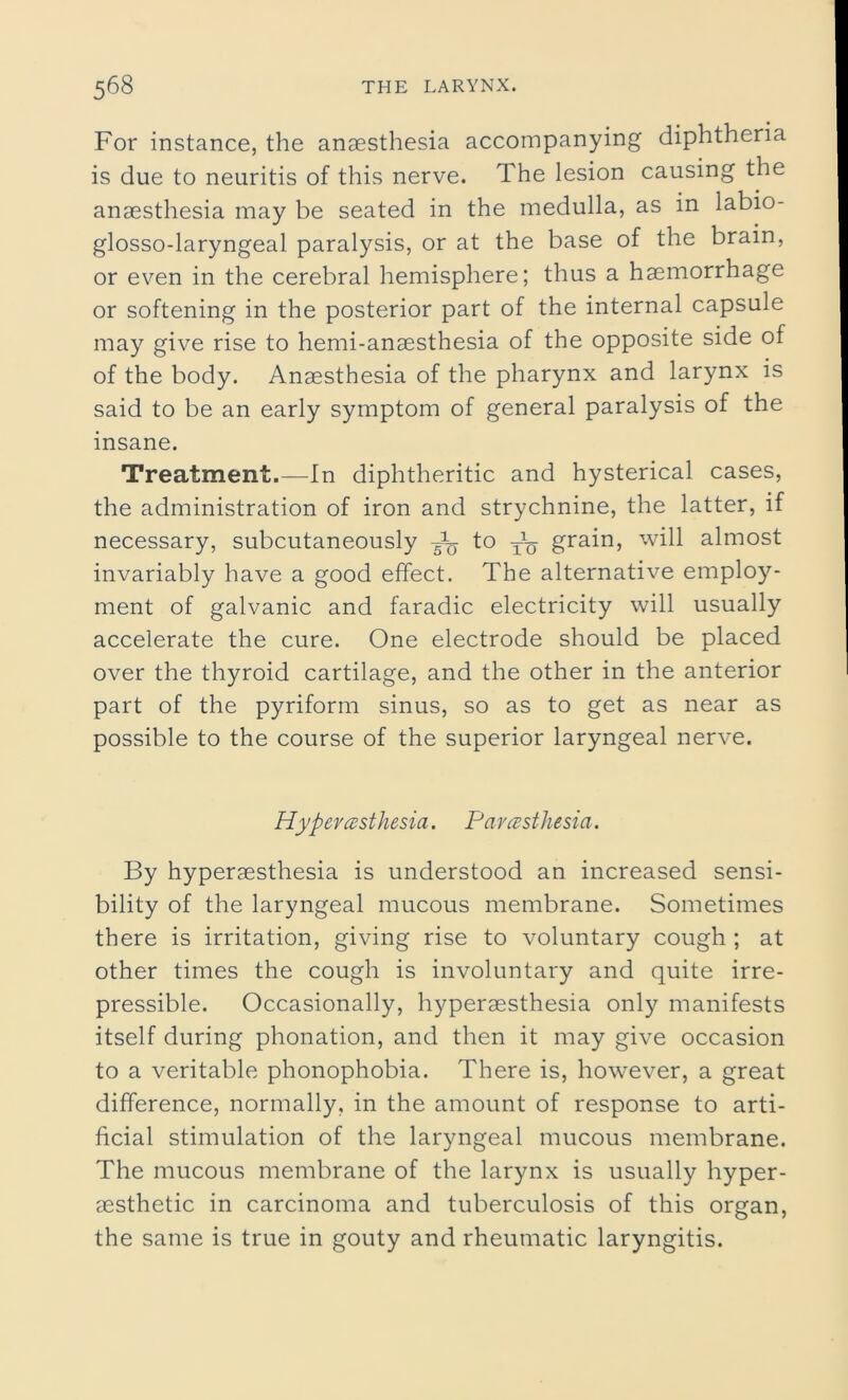 For instance, the anaesthesia accompanying diphtheria is due to neuritis of this nerve. The lesion causing the anaesthesia may be seated in the medulla, as in labio- glosso-laryngeal paralysis, or at the base of the brain, or even in the cerebral hemisphere; thus a haemorrhage or softening in the posterior part of the internal capsule may give rise to hemi-anaesthesia of the opposite side of of the body. Anaesthesia of the pharynx and larynx is said to be an early symptom of general paralysis of the insane. Treatment.—In diphtheritic and hysterical cases, the administration of iron and strychnine, the latter, if necessary, subcutaneously to T\j grain, will almost invariably have a good effect. The alternative employ- ment of galvanic and faradic electricity will usually accelerate the cure. One electrode should be placed over the thyroid cartilage, and the other in the anterior part of the pyriform sinus, so as to get as near as possible to the course of the superior laryngeal nerve. Hyperesthesia. Paresthesia. By hyperaesthesia is understood an increased sensi- bility of the laryngeal mucous membrane. Sometimes there is irritation, giving rise to voluntary cough ; at other times the cough is involuntary and quite irre- pressible. Occasionally, hyperaesthesia only manifests itself during phonation, and then it may give occasion to a veritable phonophobia. There is, however, a great difference, normally, in the amount of response to arti- ficial stimulation of the laryngeal mucous membrane. The mucous membrane of the larynx is usually hyper- aesthetic in carcinoma and tuberculosis of this organ, the same is true in gouty and rheumatic laryngitis.