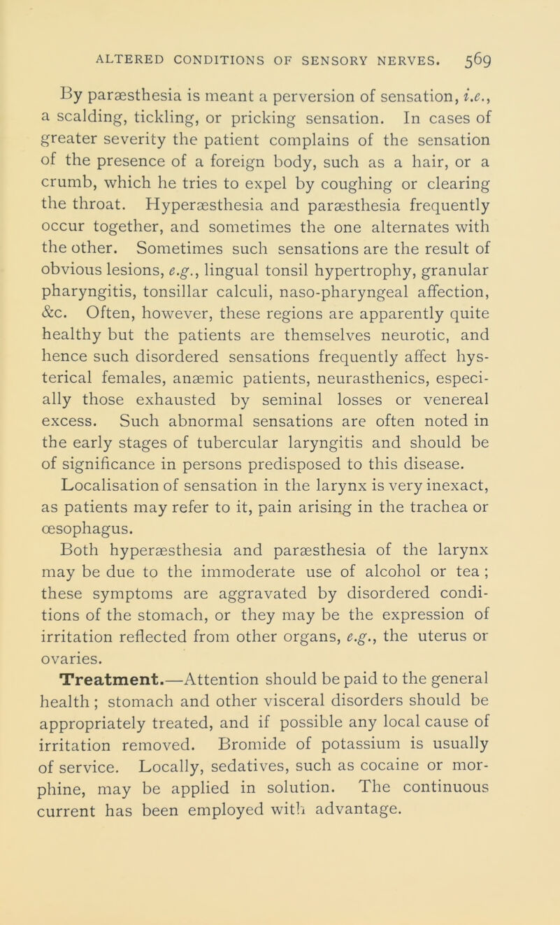 By paraesthesia is meant a perversion of sensation, i.e., a scalding, tickling, or pricking sensation. In cases of greater severity the patient complains of the sensation of the presence of a foreign body, such as a hair, or a crumb, which he tries to expel by coughing or clearing the throat. Hyperaesthesia and paraesthesia frequently occur together, and sometimes the one alternates with the other. Sometimes such sensations are the result of obvious lesions, e.g., lingual tonsil hypertrophy, granular pharyngitis, tonsillar calculi, naso-pharyngeal affection, &c. Often, however, these regions are apparently quite healthy but the patients are themselves neurotic, and hence such disordered sensations frequently affect hys- terical females, anaemic patients, neurasthenics, especi- ally those exhausted by seminal losses or venereal excess. Such abnormal sensations are often noted in the early stages of tubercular laryngitis and should be of significance in persons predisposed to this disease. Localisation of sensation in the larynx is very inexact, as patients may refer to it, pain arising in the trachea or oesophagus. Both hyperaesthesia and paraesthesia of the larynx may be due to the immoderate use of alcohol or tea ; these symptoms are aggravated by disordered condi- tions of the stomach, or they may be the expression of irritation reflected from other organs, e.g., the uterus or ovaries. Treatment.—Attention should be paid to the general health ; stomach and other visceral disorders should be appropriately treated, and if possible any local cause of irritation removed. Bromide of potassium is usually of service. Locally, sedatives, such as cocaine or mor- phine, may be applied in solution. The continuous current has been employed with advantage.