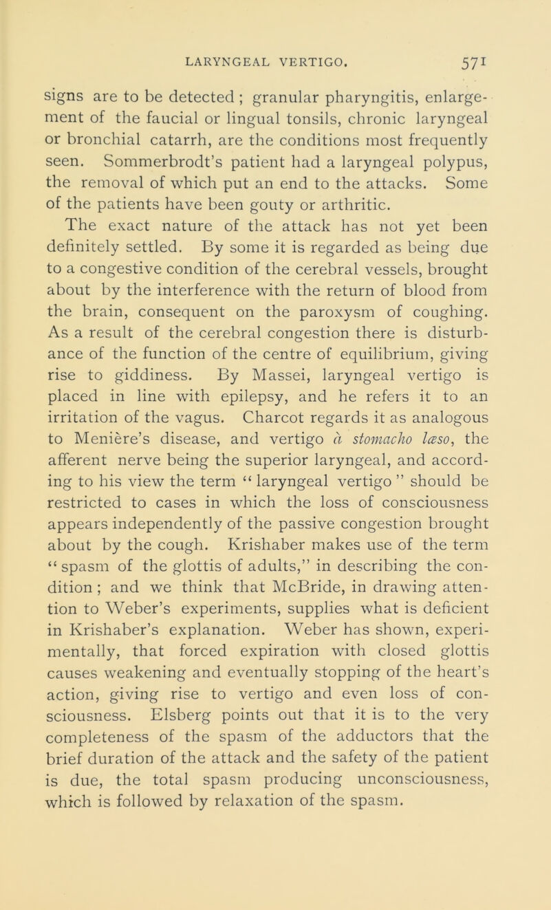 signs are to be detected ; granular pharyngitis, enlarge- ment of the faucial or lingual tonsils, chronic laryngeal or bronchial catarrh, are the conditions most frequently seen. Sommerbrodt’s patient had a laryngeal polypus, the removal of which put an end to the attacks. Some of the patients have been gouty or arthritic. The exact nature of the attack has not yet been definitely settled. By some it is regarded as being due to a congestive condition of the cerebral vessels, brought about by the interference with the return of blood from the brain, consequent on the paroxysm of coughing. As a result of the cerebral congestion there is disturb- ance of the function of the centre of equilibrium, giving rise to giddiness. By Massei, laryngeal vertigo is placed in line with epilepsy, and he refers it to an irritation of the vagus. Charcot regards it as analogous to Meniere’s disease, and vertigo a stomacho Iceso, the afferent nerve being the superior laryngeal, and accord- ing to his view the term “ laryngeal vertigo ” should be restricted to cases in which the loss of consciousness appears independently of the passive congestion brought about by the cough. Krishaber makes use of the term “spasm of the glottis of adults,” in describing the con- dition ; and we think that McBride, in drawing atten- tion to Weber’s experiments, supplies what is deficient in Krishaber’s explanation. Weber has shown, experi- mentally, that forced expiration with closed glottis causes weakening and eventually stopping of the heart’s action, giving rise to vertigo and even loss of con- sciousness. Elsberg points out that it is to the very completeness of the spasm of the adductors that the brief duration of the attack and the safety of the patient is due, the total spasm producing unconsciousness, which is followed by relaxation of the spasm.