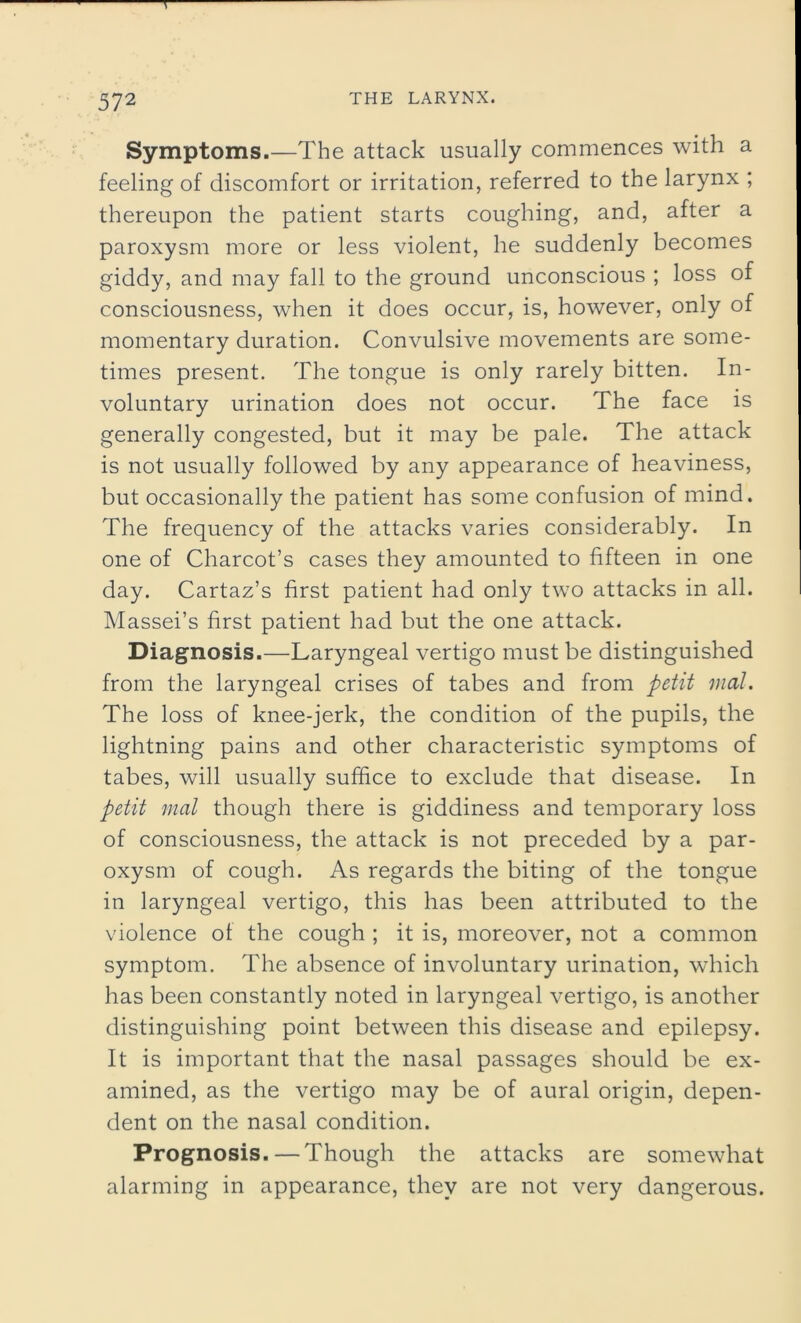 T 572 THE LARYNX. Symptoms.—The attack usually commences with a feeling of discomfort or irritation, referred to the larynx ; thereupon the patient starts coughing, and, after a paroxysm more or less violent, he suddenly becomes giddy, and may fall to the ground unconscious ; loss of consciousness, when it does occur, is, however, only of momentary duration. Convulsive movements are some- times present. The tongue is only rarely bitten. In- voluntary urination does not occur. The face is generally congested, but it may be pale. The attack is not usually followed by any appearance of heaviness, but occasionally the patient has some confusion of mind. The frequency of the attacks varies considerably. In one of Charcot’s cases they amounted to fifteen in one day. Cartaz’s first patient had only two attacks in all. Massei’s first patient had but the one attack. Diagnosis.—Laryngeal vertigo must be distinguished from the laryngeal crises of tabes and from petit mat. The loss of knee-jerk, the condition of the pupils, the lightning pains and other characteristic symptoms of tabes, will usually suffice to exclude that disease. In petit mat though there is giddiness and temporary loss of consciousness, the attack is not preceded by a par- oxysm of cough. As regards the biting of the tongue in laryngeal vertigo, this has been attributed to the violence of the cough ; it is, moreover, not a common symptom. The absence of involuntary urination, which has been constantly noted in laryngeal vertigo, is another distinguishing point between this disease and epilepsy. It is important that the nasal passages should be ex- amined, as the vertigo may be of aural origin, depen- dent on the nasal condition. Prognosis.—Though the attacks are somewhat alarming in appearance, they are not very dangerous.