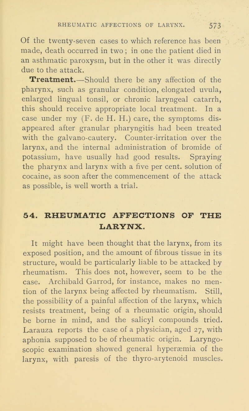 Of the twenty-seven cases to which reference has been made, death occurred in two; in one the patient died in an asthmatic paroxysm, but in the other it was directly due to the attack. Treatment.—Should there be any affection of the pharynx, such as granular condition, elongated uvula, enlarged lingual tonsil, or chronic laryngeal catarrh, this should receive appropriate local treatment. In a case under my (F. de H. H.) care, the symptoms dis- appeared after granular pharyngitis had been treated with the galvano-cautery. Counter-irritation over the larynx, and the internal administration of bromide of potassium, have usually had good results. Spraying the pharynx and larynx with a five per cent, solution of cocaine, as soon after the commencement of the attack as possible, is well worth a trial. 54. RHEUMATIC AFFECTIONS OF THE LARYNX. It might have been thought that the larynx, from its exposed position, and the amount of fibrous tissue in its structure, would be particularly liable to be attacked by rheumatism. This does not, however, seem to be the case. Archibald Garrod, for instance, makes no men- tion of the larynx being affected by rheumatism. Still, the possibility of a painful affection of the larynx, which resists treatment, being of a rheumatic origin, should be borne in mind, and the salicyl compounds tried. Larauza reports the case of a physician, aged 27, with aphonia supposed to be of rheumatic origin. Laryngo- scopic examination showed general hyperaemia of the larynx, with paresis of the thyro-arytenoid muscles.