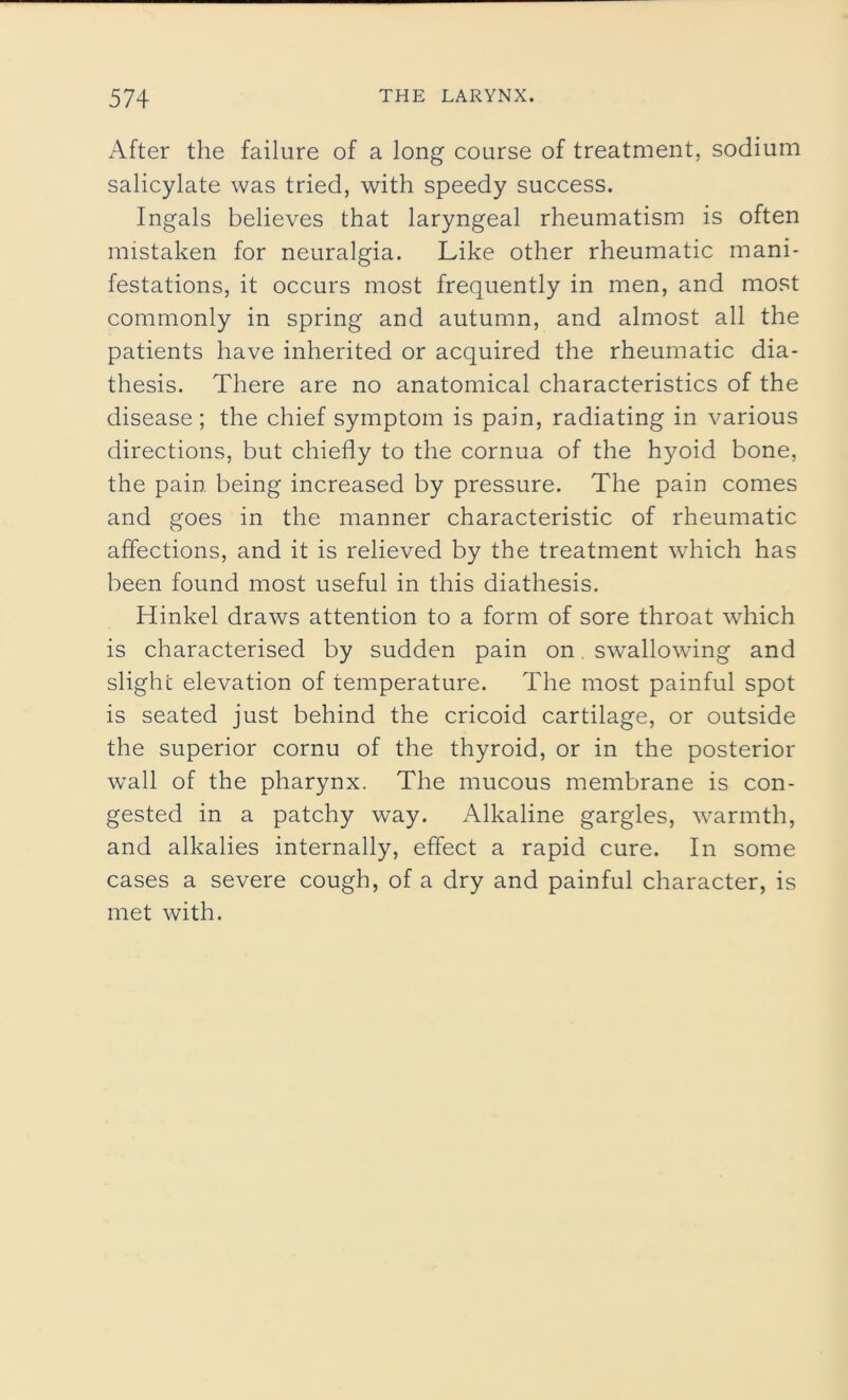 After the failure of a long course of treatment, sodium salicylate was tried, with speedy success. Ingals believes that laryngeal rheumatism is often mistaken for neuralgia. Like other rheumatic mani- festations, it occurs most frequently in men, and most commonly in spring and autumn, and almost all the patients have inherited or acquired the rheumatic dia- thesis. There are no anatomical characteristics of the disease ; the chief symptom is pain, radiating in various directions, but chiefly to the cornua of the hyoid bone, the pain being increased by pressure. The pain comes and goes in the manner characteristic of rheumatic affections, and it is relieved by the treatment which has been found most useful in this diathesis. Hinkel draws attention to a form of sore throat which is characterised by sudden pain on swallowing and slight elevation of temperature. The most painful spot is seated just behind the cricoid cartilage, or outside the superior cornu of the thyroid, or in the posterior wall of the pharynx. The mucous membrane is con- gested in a patchy way. Alkaline gargles, warmth, and alkalies internally, effect a rapid cure. In some cases a severe cough, of a dry and painful character, is met with.