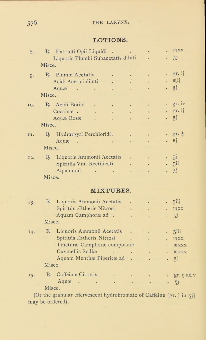 LOTIONS. 8. Extracti Opii Liquidi . nfxx Liquoris Plumbi Subacetatis diluti . • §j Misce. g. Plumbi Acetatis . • • • §r* U Acidi Acetici diluti ...» nUJ Aquae . . • • • • BJ Misce. 10. Acidi Borici . . • • • gr- Cocainae . . . • • • gr- !J Aquae Rosae . . . • • BJ Misce. 11. Hydrargyri Perchloridi. . . • gr. £ Aquae . . . • . 5j Misce. 12. Liquoris Ammonii Acetatis . . • 5J Spiritus Vini Rectificati . . *5*1 Aquam ad . . . • BJ Misce. MIXTURES. 13. 1^. Liquoris Ammonii Acetatis . . . Spiritus Aitheris Nitrosi . . . nixx Aquam Camphorae ad . . . • BJ Misce. 14. 3^. Liquoris Ammonii Acetatis . . . giij Spiritus AStheris Nitrosi . . . ir|.xx Tincturae Camphorae compositae . . it]xxx Oxymellis Scillae .... n^xxx Aquam Menthae Piperitae ad . • BJ Misce. 15. Caffeinae Citratis .... gr. ij ad v Aquae . . . . . • BJ Misce. (Or the granular effervescent hydrobromate of Caffeine [gr. j in ^j] may be ordered).