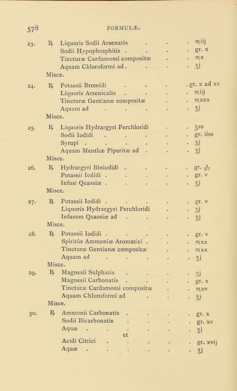 23. Liquoris Sodii Arsenatis Sodii Hypophosphitis . Tincturae Cardamomi compositae Aquam Chloroformi ad . Misce. 24. 1^ Potassii Bromidi Liquoris Arsenicalis Tincturae Gentianae compositae Aquam ad Misce. 25. 3^ Liquoris Hydrargyri Perchloridi Sodii Iodidi Syrupi .... Aquam Menthae Piperitae ad Misce. 26. Hydrargyri Biniodidi . Potassii Iodidi . Infusi Quassiae . Misce. 27. 3^ Potassii Iodidi . Liquoris Hydrargyri Perchloridi Infusum Quassiae ad Misce. 28. 3^. Potassii Iodidi . Spiritus Ammoniae Aromatici . Tincturae Gentianae compositae Aquam ad Misce. 29. 3^ Magnesii Sulphatis Magnesii Carbonatis Tincturae Cardamomi compositae Aquam Chloroformi ad Misce. 30. Ammonii Carbonatis Sodii Bicarbonatis Aquae .... et Acidi Citrici Aquae .... . rriiij . gr. x . 1RX • 5J . gr. x ad xx . rriiij . rrixxx • 3J . 5SS . gr. iiss • 5J • Si • §r* . gr. V • 3J . gr. v • 5J • Bi . gr. v . rrixx . rrixx • Bi • 5j . gr. x . rrixv • BJ . gr. x . gr. xv • Bi . gr. xvij • Bi