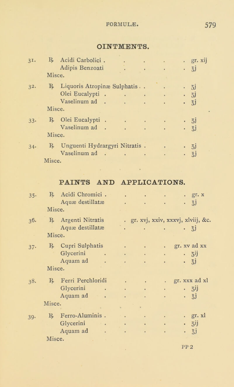 OINTMENTS. 31. 1$. Acidi Carbolici . Adipis Benzoati Misce. 32. Liquoris Atropinae Sulphatis - . Olei Eucalypti . Vaselinum ad Misce. 33. Olei Eucalypti . Vaselinum ad Misce. 34. Unguenti Hydrargyri Nitratis . Vaselinum ad Misce. gr. xij 5j 5J SJ 51 SJ 5j 3J PAINTS AND APPLICATIONS. 35- Acidi Chromici . . . . . gr. x Aquae destillatae Misce. . . . . §j 36. Argenti Nitratis . gr. xvj, xxiv, xxxvj, xlviij, &c, Aquae destillatae Misce. • • • • §j 37- 3^ Cupri Sulphatis . . . gr. xv ad xx Glycerini . . . . jij Aquam ad Misce. • SJ 38. Ferri Perchloridi . . . gr. xxx ad xl Glycerini • 59 Aquam ad • 5J Misce. 0 » 39- ]}. Ferro-Aluminis . . gr. xl Glycerini • 59 Aquam ad Misce. • • • • 5J pp 2