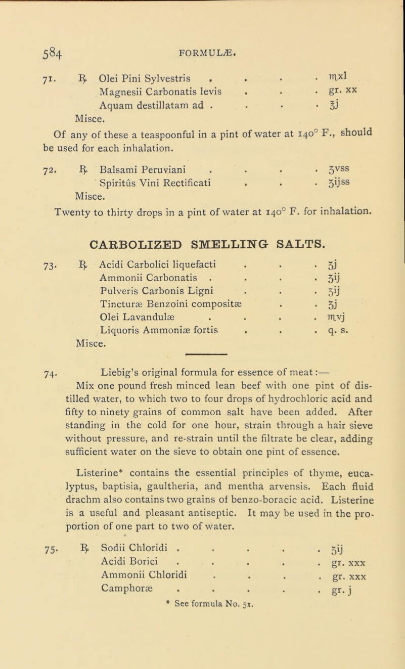 71. Olei Pini Sylvestris . 7Ilxl Magnesii Carbonatis levis . • • gr* xx Aquam destillatam ad . . • • SJ Misce. Of any of these a teaspoonful in a pint of water at 140° F., should be used for each inhalation. 72. jfy Balsami Peruviani .... 5VSS Spiritus Vini Rectificati . . . 5USS Misce. Twenty to thirty drops in a pint of water at 140° F. for inhalation. CARBOLIZED SMELLING SALTS. 73. Acidi Carbolici liquefacti . . • 5J Ammonii Carbonatis . . . • 5U Pulveris Carbonis Ligni . . • Tincturas Benzoini compositas . . 5j Olei Lavandulae .... niyj Liquoris Ammonia fortis . . . q. s. Misce. 74. Liebig’s original formula for essence of meat:— Mix one pound fresh minced lean beef with one pint of dis- tilled water, to which two to four drops of hydrochloric acid and fifty to ninety grains of common salt have been added. After standing in the cold for one hour, strain through a hair sieve without pressure, and re-strain until the filtrate be clear, adding sufficient water on the sieve to obtain one pint of essence. Listerine* contains the essential principles of thyme, euca- lyptus, baptisia, gaultheria, and mentha arvensis. Each fluid drachm also contains two grains of benzo-boracic acid. Listerine is a useful and pleasant antiseptic. It may be used in the pro- portion of one part to two of water. 75. ify Sodii Chloridi . . . . • f)ij Acidi Borici . . . . . gr. xxx Ammonii Chloridi . . . . gr. xxx Camphorag . . . . . gr. j See formula No. 51.