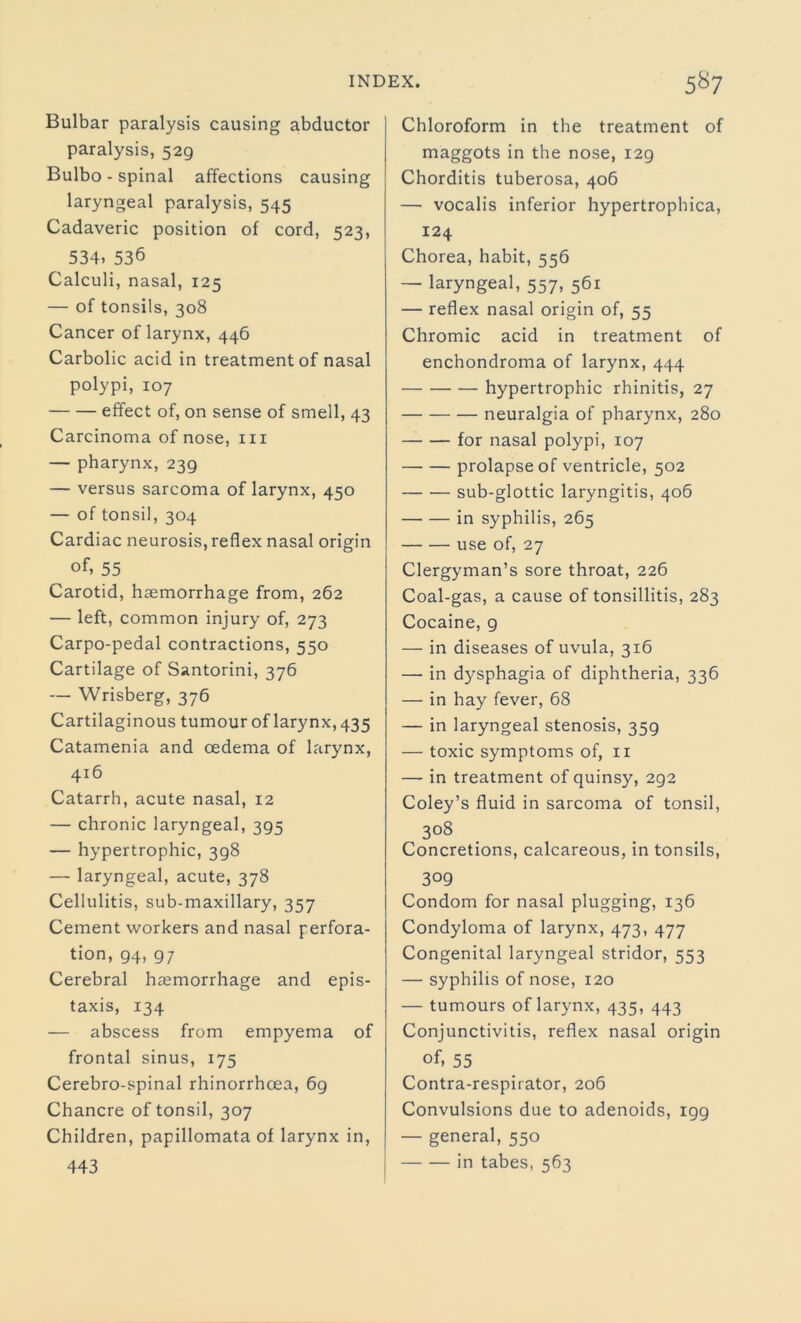 Bulbar paralysis causing abductor paralysis, 529 Bulbo - spinal affections causing laryngeal paralysis, 545 Cadaveric position of cord, 523, 534. 536 Calculi, nasal, 125 — of tonsils, 308 Cancer of larynx, 446 Carbolic acid in treatment of nasal polypi, 107 effect of, on sense of smell, 43 Carcinoma of nose, in — pharynx, 239 — versus sarcoma of larynx, 450 — of tonsil, 304 Cardiac neurosis, reflex nasal origin of. 55 Carotid, haemorrhage from, 262 — left, common injury of, 273 Carpo-pedal contractions, 550 Cartilage of Santorini, 376 — Wrisberg, 376 Cartilaginous tumour of larynx, 435 Catamenia and oedema of larynx, 416 Catarrh, acute nasal, 12 — chronic laryngeal, 395 — hypertrophic, 398 — laryngeal, acute, 378 Cellulitis, sub-maxillary, 357 Cement workers and nasal perfora- tion, 94, 97 Cerebral haemorrhage and epis- taxis, 134 — abscess from empyema of frontal sinus, 175 Cerebro-spinal rhinorrhoea, 69 Chancre of tonsil, 307 Children, papillomata of larynx in, 443 Chloroform in the treatment of maggots in the nose, 129 Chorditis tuberosa, 406 — vocalis inferior hypertrophica, 124 Chorea, habit, 556 — laryngeal, 557, 561 — reflex nasal origin of, 55 Chromic acid in treatment of enchondroma of larynx, 444 hypertrophic rhinitis, 27 neuralgia of pharynx, 280 for nasal polypi, 107 prolapse of ventricle, 502 sub-glottic laryngitis, 406 in syphilis, 265 use of, 27 Clergyman’s sore throat, 226 Coal-gas, a cause of tonsillitis, 283 Cocaine, 9 — in diseases of uvula, 316 — in dysphagia of diphtheria, 336 — in hay fever, 68 — in laryngeal stenosis, 359 — toxic symptoms of, 11 — in treatment of quinsy, 292 Coley’s fluid in sarcoma of tonsil, 308 Concretions, calcareous, in tonsils, 309 Condom for nasal plugging, 136 Condyloma of larynx, 473, 477 Congenital laryngeal stridor, 553 — syphilis of nose, 120 — tumours of larynx, 435, 443 Conjunctivitis, reflex nasal origin of, 55 Contra-respirator, 206 Convulsions due to adenoids, 199 — general, 550 in tabes, 563