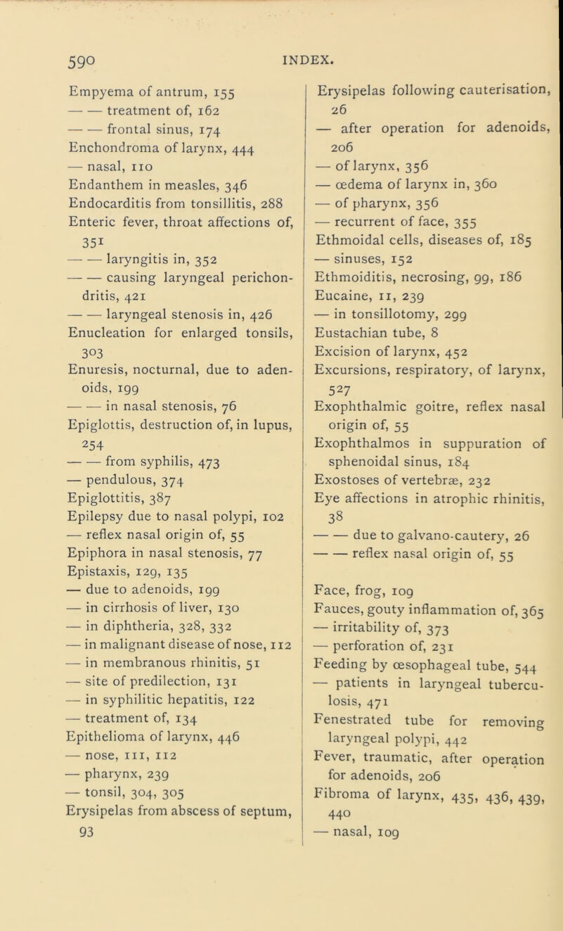 Empyema of antrum, 155 treatment of, 162 frontal sinus, 174 Enchondroma of larynx, 444 — nasal, no Endanthem in measles, 346 Endocarditis from tonsillitis, 288 Enteric fever, throat affections of, 35i — — laryngitis in, 352 causing laryngeal perichon- dritis, 421 laryngeal stenosis in, 426 Enucleation for enlarged tonsils, 303 Enuresis, nocturnal, due to aden- oids, 199 in nasal stenosis, 76 Epiglottis, destruction of, in lupus, 254 from syphilis, 473 — pendulous, 374 Epiglottitis, 387 Epilepsy due to nasal polypi, 102 — reflex nasal origin of, 55 Epiphora in nasal stenosis, 77 Epistaxis, 129, 135 — due to adenoids, igg — in cirrhosis of liver, 130 — in diphtheria, 328, 332 — in malignant disease of nose, 112 — in membranous rhinitis, 51 — site of predilection, 131 — in syphilitic hepatitis, 122 — treatment of, 134 Epithelioma of larynx, 446 — nose, hi, 112 — pharynx, 239 — tonsil, 304, 305 Erysipelas from abscess of septum, 93 Erysipelas following cauterisation, 26 — after operation for adenoids, 206 — of larynx, 356 — oedema of larynx in, 360 — of pharynx, 356 — recurrent of face, 355 Ethmoidal cells, diseases of, 185 — sinuses, 152 Ethmoiditis, necrosing, 99, 186 Eucaine, 11, 239 — in tonsillotomy, 299 Eustachian tube, 8 Excision of larynx, 452 Excursions, respiratory, of larynx, 527 Exophthalmic goitre, reflex nasal origin of, 55 Exophthalmos in suppuration of sphenoidal sinus, 184 Exostoses of vertebrae, 232 Eye affections in atrophic rhinitis, 38 due to galvano-cautery, 26 reflex nasal origin of, 55 Face, frog, 109 Fauces, gouty inflammation of, 365 — irritability of, 373 — perforation of, 231 Feeding by oesophageal tube, 544 — patients in laryngeal tubercu- losis, 471 Fenestrated tube for removing laryngeal polypi, 442 Fever, traumatic, after operation for adenoids, 206 Fibroma of larynx, 435, 436, 439, 440 — nasal, 109