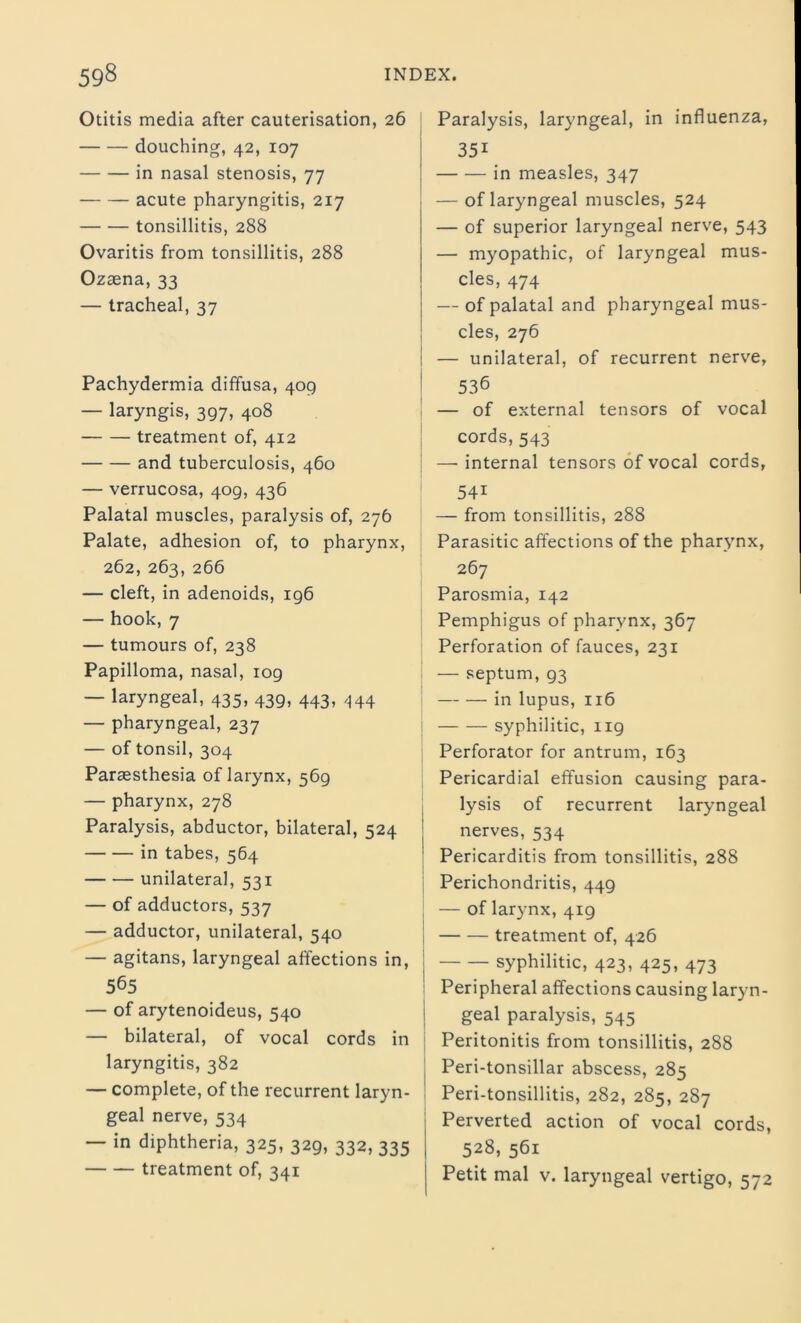 Otitis media after cauterisation, 26 douching, 42, 107 in nasal stenosis, 77 acute pharyngitis, 217 tonsillitis, 288 Ovaritis from tonsillitis, 288 Ozaena, 33 — tracheal, 37 Pachydermia diffusa, 409 — laryngis, 397, 408 treatment of, 412 and tuberculosis, 460 — verrucosa, 409, 436 Palatal muscles, paralysis of, 276 Palate, adhesion of, to pharynx, 262, 263, 266 — cleft, in adenoids, 196 — hook, 7 — tumours of, 238 Papilloma, nasal, 109 — laryngeal, 435, 439, 443, 444 — pharyngeal, 237 — of tonsil, 304 Paraesthesia of larynx, 569 — pharynx, 278 Paralysis, abductor, bilateral, 524 in tabes, 564 unilateral, 531 — of adductors, 537 — adductor, unilateral, 540 — agitans, laryngeal affections in, 565 — of arytenoideus, 540 — bilateral, of vocal cords in laryngitis, 382 — complete, of the recurrent laryn- geal nerve, 534 — in diphtheria, 325, 329, 332, 335 treatment of, 341 Paralysis, laryngeal, in influenza, 351 in measles, 347 — of laryngeal muscles, 524 — of superior laryngeal nerve, 543 — myopathic, of laryngeal mus- cles, 474 — of palatal and pharyngeal mus- cles, 276 — unilateral, of recurrent nerve, 536 — of external tensors of vocal cords, 543 — internal tensors of vocal cords, 54i — from tonsillitis, 288 Parasitic affections of the pharynx, 267 Parosmia, 142 Pemphigus of pharynx, 367 Perforation of fauces, 231 — septum, 93 in lupus, 116 syphilitic, ng Perforator for antrum, 163 Pericardial effusion causing para- lysis of recurrent laryngeal nerves, 534 Pericarditis from tonsillitis, 288 Perichondritis, 449 — of larynx, 419 treatment of, 426 syphilitic, 423, 425, 473 Peripheral affections causing laryn- geal paralysis, 545 Peritonitis from tonsillitis, 288 Peri-tonsillar abscess, 285 Peri-tonsillitis, 282, 285, 287 Perverted action of vocal cords, 528, 561 Petit mal v. laryngeal vertigo, 572