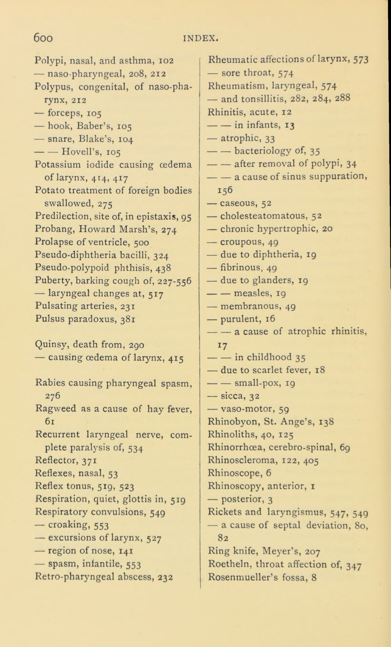 Polypi, nasal, and asthma, 102 — naso-pharyngeal, 208, 212 Polypus, congenital, of naso-pha- rynx, 212 — forceps, 105 — hook, Baber’s, 105 — snare, Blake’s, 104 Hovell’s, 105 Potassium iodide causing oedema of larynx, 414, 417 Potato treatment of foreign bodies swallowed, 275 Predilection, site of, in epistaxis, 95 Probang, Howard Marsh’s, 274 Prolapse of ventricle, 500 Pseudo-diphtheria bacilli, 324 Pseudo-polypoid phthisis, 438 Puberty, barking cough of, 227-556 — laryngeal changes at, 517 Pulsating arteries, 231 Pulsus paradoxus, 381 Quinsy, death from, 290 — causing oedema of larynx, 415 Rabies causing pharyngeal spasm, 276 Ragweed as a cause of hay fever, 61 Recurrent laryngeal nerve, com- plete paralysis of, 534 Reflector, 371 Reflexes, nasal, 53 Reflex tonus, 519, 523 Respiration, quiet, glottis in, 519 Respiratory convulsions, 549 — croaking, 553 — excursions of larynx, 527 — region of nose, 141 — spasm, infantile, 553 Retro-pharyngeal abscess, 232 Rheumatic affections of larynx, 573 — sore throat, 574 Rheumatism, laryngeal, 574 — and tonsillitis, 282, 284, 288 Rhinitis, acute, 12 in infants, 13 — atrophic, 33 bacteriology of, 35 after removal of polypi, 34 a cause of sinus suppuration, 156 — caseous, 52 — cholesteatomatous, 52 — chronic hypertrophic, 20 — croupous, 49 — due to diphtheria, 19 — fibrinous, 49 — due to glanders, ig measles, 19 — membranous, 4g — purulent, 16 a cause of atrophic rhinitis, 17 in childhood 35 — due to scarlet fever, 18 small-pox, ig — sicca, 32 — vaso-motor, 59 Rhinobyon, St. Ange’s, 138 Rhinoliths, 40, 125 Rhinorrhcea, cerebro-spinal, 69 Rhinoscleroma, 122, 405 Rhinoscope, 6 Rhinoscopy, anterior, 1 — posterior, 3 Rickets and laryngismus, 547, 549 — a cause of septal deviation, 80, 82 Ring knife, Meyer’s, 207 Roetheln, throat affection of, 347 Rosenmueller’s fossa, 8