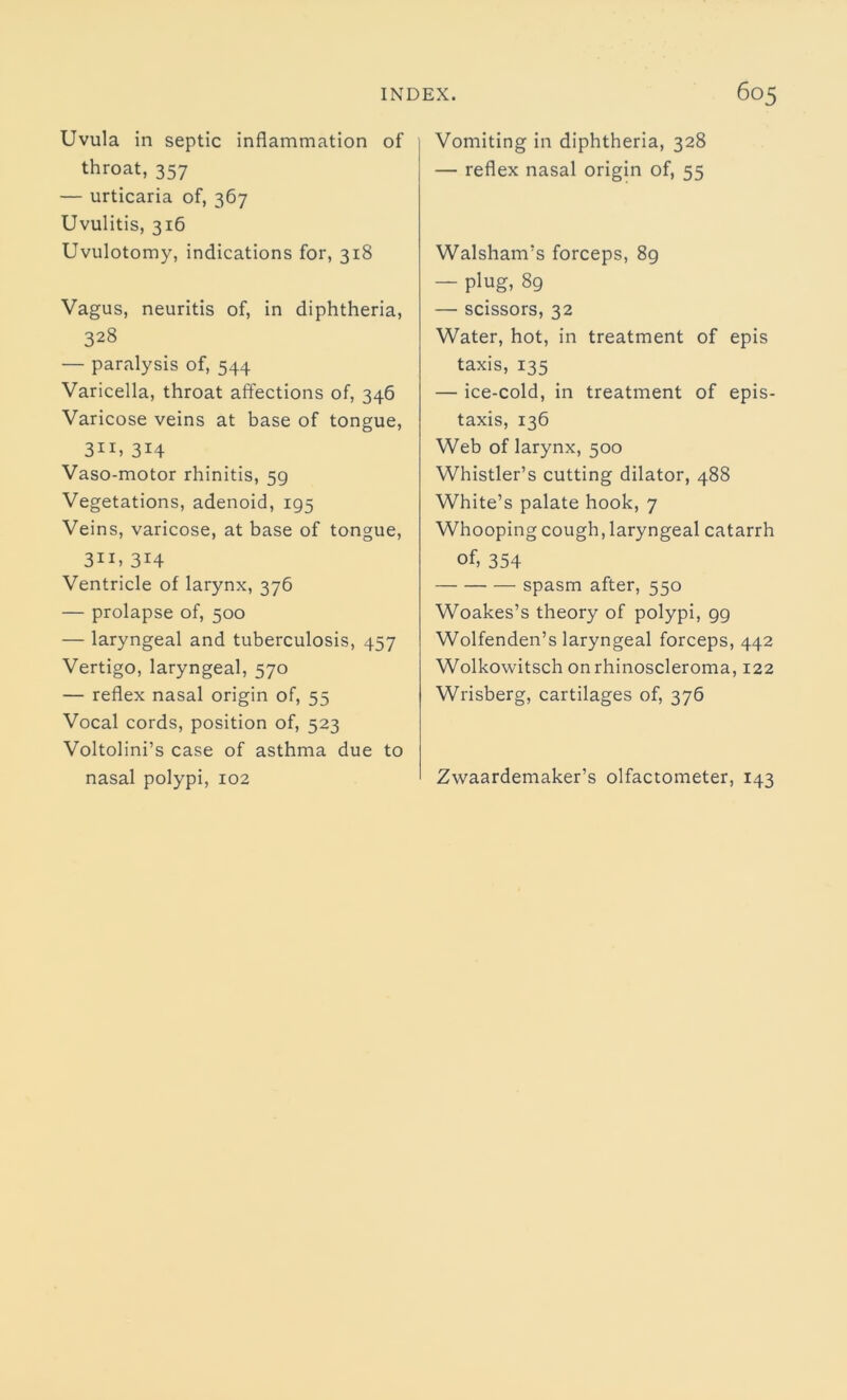 Uvula in septic inflammation of throat, 357 — urticaria of, 367 Uvulitis, 316 Uvulotomy, indications for, 318 Vagus, neuritis of, in diphtheria, 328 — paralysis of, 544 Varicella, throat affections of, 346 Varicose veins at base of tongue, 31*, 3H Vaso-motor rhinitis, 59 Vegetations, adenoid, 195 Veins, varicose, at base of tongue, 311, 3H Ventricle of larynx, 376 — prolapse of, 500 — laryngeal and tuberculosis, 457 Vertigo, laryngeal, 570 — reflex nasal origin of, 55 Vocal cords, position of, 523 Voltolini’s case of asthma due to nasal polypi, 102 Vomiting in diphtheria, 328 — reflex nasal origin of, 55 Walsham’s forceps, 89 — plug, 89 — scissors, 32 Water, hot, in treatment of epis taxis, 135 — ice-cold, in treatment of epis- taxis, 136 Web of larynx, 500 Whistler’s cutting dilator, 488 White’s palate hook, 7 Whooping cough, laryngeal catarrh of, 354 spasm after, 550 Woakes’s theory of polypi, 99 Wolfenden’s laryngeal forceps, 442 Wolkowitsch onrhinoscleroma, 122 Wrisberg, cartilages of, 376 Zwaardemaker’s olfactometer, 143