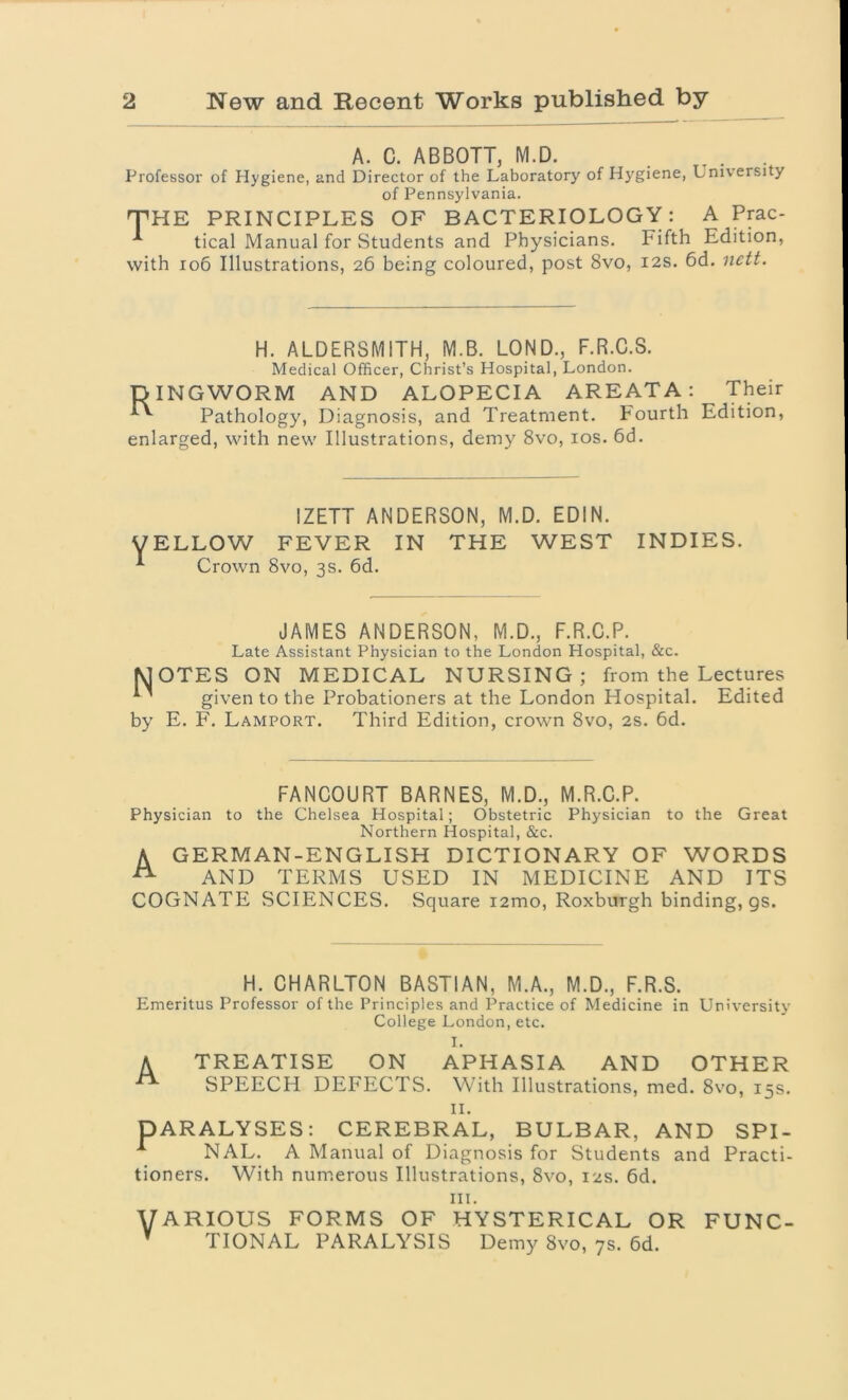 A. C. ABBOTT, M.D. Professor of Hygiene, and Director of the Laboratory of Hygiene, University of Pennsylvania. THE PRINCIPLES OF BACTERIOLOGY: A Prac- tical Manual for Students and Physicians. Fifth Edition, with 106 Illustrations, 26 being coloured, post 8vo, 12s. 6d. nett. H. ALDERSMITH, M.B. LOND., F.R.C.S. Medical Officer, Christ’s Hospital, London. DINGWORM AND ALOPECIA AREATA: Pathology, Diagnosis, and Treatment. Fourth enlarged, with new Illustrations, demy 8vo, 10s. 6d. Their Edition, Y IZETT ANDERSON, M.D. EDIN. ELLOW FEVER IN THE WEST Crown 8vo, 3s. 6d. INDIES. JAMES ANDERSON, M.D., F.R.C.P. Late Assistant Physician to the London Hospital, &c. N by OTES ON MEDICAL NURSING ; from the Lectures given to the Probationers at the London Hospital. Edited E. F. Lamport. Third Edition, crown 8vo, 2s. 6d. FANCOURT BARNES, M.D., M.R.C.P. Physician to the Chelsea Hospital; Obstetric Physician to the Great Northern Hospital, &c. A. GERMAN-ENGLISH DICTIONARY OF WORDS AND TERMS USED IN MEDICINE AND ITS COGNATE SCIENCES. Square i2mo, Roxburgh binding, gs. H. CHARLTON BASTIAN, M.A., M.D., F.R.S. Emeritus Professor of the Principles and Practice of Medicine in University College London, etc. I. A TREATISE ON APHASIA AND OTHER SPEECH DEFECTS. With Illustrations, med. 8vo, 15s. II. DARALYSES: CEREBRAL, BULBAR, AND SPI- A NAL. A Manual of Diagnosis for Students and Practi- tioners. With numerous Illustrations, 8vo, 12s. 6d. in. VARIOUS FORMS OF HYSTERICAL OR FUNC- TIONAL PARALYSIS Demy 8vo, 7s. 6d.