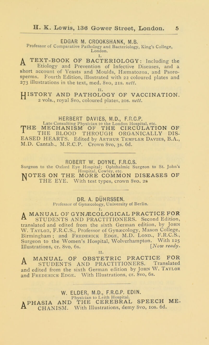 EDGAR M. CROOKSHANK, M.B. Professor of Comparative Pathology and Bacteriology, King’s College, London. I. TEXT-BOOK OF BACTERIOLOGY: Including the Etiology and Prevention of Infective Diseases, and a short account of Yeasts and Moulds, Haematozoa, and Psoro- sperms. Fourth Edition, illustrated with 22 coloured plates and 273 illustrations in the text, med. 8vo, 21s. nett. II. pjISTORY AND PATHOLOGY OF VACCINATION. 2 vols., royal Svo, coloured plates, 20s. nett. HERBERT DAVIES, M.D., F.R.C.P. Late Consulting Physician to the London Hospital, etc. THE MECHANISM' OF THE CIRCULATION OF 1 THE BLOOD THROUGH ORGANICALLY DIS- EASED HEARTS. Edited by Arthur Templer Davies, B.A., M.D. Cantab., M.R.C.P. Crown 8vo, 3s. 6d. ROBERT W. DOYNE, F.R.C.S. Surgeon to the Oxford Eye Hospital; Ophthalmic Surgeon to St. John’s Hospital, Cowley, etc. MOTES ON THE MORE COMMON DISEASES OF ^ THE EYE. With test types, crown 8vo, 2s DR. A. DUHRSSEN. Professor of Gynaecology, University of Berlin. I. A MANUAL OF GYNAECOLOGICAL PRACTICE FOR A STUDENTS AND PRACTITIONERS. Second Edition, translated and edited from the sixth German edition, by John W. Taylor, F.R.C.S., Professor of Gynaecology, Mason College, Birmingham ; and Frederick Edge, M.D. Lond., F.R.C.S., Surgeon to the Women’s Hospital, Wolverhampton. With 125 Illustrations, cr. 8vo, 6s. [Noiv ready. II. A MANUAL OF OBSTETRIC PRACTICE FOR ^ STUDENTS AND PRACTITIONERS. Translated and edited from the sixth German edition by John W. 1 aylor and Frederick Edge. With Illustrations, cr. 8vo, 6s. W. ELDER, M.D., F.R.C.P. ED1N. Physician to Leith Hospital. APHASIA AND THE CEREBRAL SPEECH ME- A CHANISM. With Illustrations, demy 8vo, 10s. 6d.