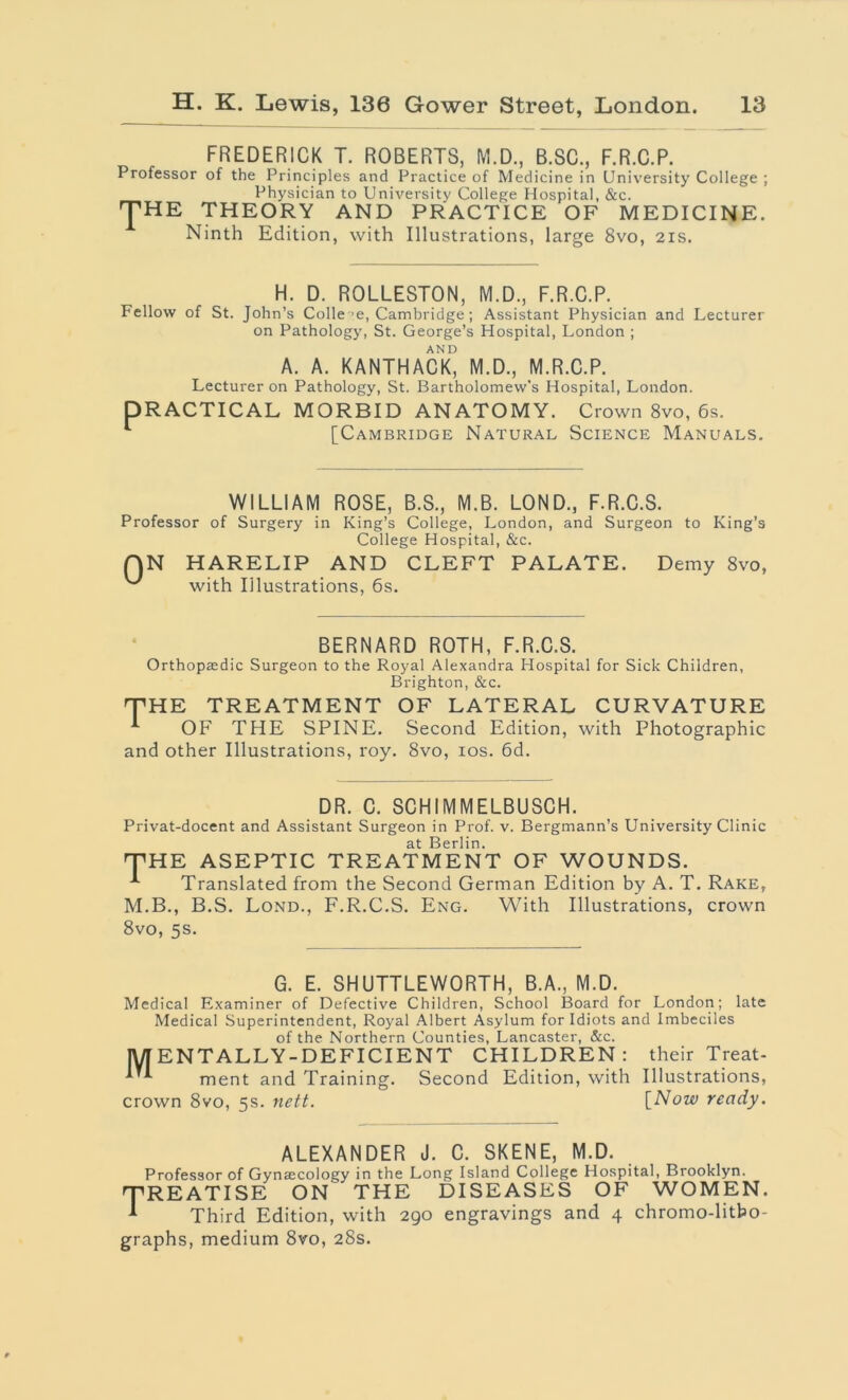 FREDERICK T. ROBERTS, M.D., B.SC., F.R.C.P. Professor of the Principles and Practice of Medicine in University College ; Physician to University College Hospital, &c. JHE theory and practice of medicine. Ninth Edition, with Illustrations, large 8vo, 21s. H. D. ROLLESTON, M.D., F.R.C.P. Fellow of St. John’s Colle ’e, Cambridge; Assistant Physician and Lecturer on Pathology, St. George’s Hospital, London ; AND A. A. KANTHACK, M.D., M.R.C.P. Lecturer on Pathology, St. Bartholomew’s Hospital, London. DRACTICAL MORBID ANATOMY. Crown 8vo, 6s. 1 [Cambridge Natural Science Manuals. WILLIAM ROSE, B.S., M.B. LOND., F.R.C.S. Professor of Surgery in King’s College, London, and Surgeon to King’s College Hospital, &c. 0 N HARELIP AND CLEFT PALATE. with Illustrations, 6s. Demy 8vo, BERNARD ROTH, F.R.C.S. Orthopaedic Surgeon to the Royal Alexandra Hospital for Sick Children, Brighton, &c. THE TREATMENT OF LATERAL CURVATURE OF THE SPINE. Second Edition, with Photographic and other Illustrations, roy. 8vo, 10s. 6d. DR. C. SCHIMMELBUSCH. Privat-docent and Assistant Surgeon in Prof. v. Bergmann’s University Clinic at Berlin. THE ASEPTIC TREATMENT OF WOUNDS. Translated from the Second German Edition by A. T. Rake, M.B., B.S. Lond., F.R.C.S. Eng. With Illustrations, crown 8vo, 5s. G. E. SHUTTLEWORTH, B.A., M.D. Medical Examiner of Defective Children, School Board for London; late Medical Superintendent, Royal Albert Asylum for Idiots and Imbeciles of the Northern Counties, Lancaster, &c. M ENTALLY-DEFICIENT CHILDREN: their Treat- ment and Training. Second Edition, with Illustrations, crown 8vo, 5s. nett. [Now ready. ALEXANDER J. C. SKENE, M.D. Professor of Gynsecology in the Long Island College Hospital, Brooklyn. 'TREATISE ON THE DISEASES OF WOMEN. ^ Third Edition, with 290 engravings and 4 chromo-litho- graphs, medium 8vo, 28s.