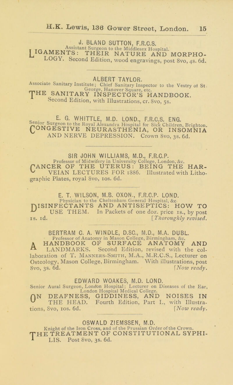 . J. BLAND SUTTON, F.R.C.S. t t/~> a Surgeon to the Middlesex Hospital. J^IGAMENTS: THEIR NATURE AND MORPHO- LOGY. Second Edition, wood engravings, post 8vo,4S. 6d. . ALBERT TAYLOR. . ssociate Sanitary Institute; Chief Sanitary Inspector to the Vestry ot St ^ George, Hanover Square, etc. J'HE SANITARY INSPECTOR’S HANDBOOK. Second Edition, with Illustrations, cr. 8vo, 5s. E. G. WHITTLE, M.D. LOND., F.R.C.S. ENG. ^,uISeon to the Royal Alexandra Hospital for Sick Children, Brighton. PONGESTIVE NEURASTHENIA, OR INSOMNIA AND NERVE DEPRESSION. Crown 8vo, 3s. 6d. SIR JOHN WILLIAMS, M.D., F.R.C.P. Professor of Midwifery in University College, London, &c. BEING THE HAR- [886. Illustrated with Litho- graphic Plates, royal 8vo, 10s. 6d. x. x L/xcoowi wi iuiuwiici^ xxx uxxiv cxonj CANCER OF THE UTERUS: ^ VEIAN LECTURES FOR 188 E. T. WILSON, M.B. OXON., F.R.C.P. LOND. Physician to the Cheltenham General Hospital, &c. niSINFECTANTS AND ANTISEPTICS: HOW TO USE THEM. In Packets of one doz. price is., by post is. id. [Thoroughly revised. BERTRAM C. A. W1NDLE, D.SC., M.D., M.A. DUBL. Professor of Anatomy in Mason College, Birmingham, &c. A HANDBOOK OF SURFACE ANATOMY AND “■ LANDMARKS. Second Edition, revised with the col- laboration of T. Manners-Smith, M.A., M.R.C.S., Lecturer on Osteology, Mason College, Birmingham. With illustrations, post 8vo, 3s. 6d. [Now ready. EDWARD WOAKES, M.D. LOND. Senior Aural Surgeon, London Hospital; Lecturer on Diseases of the Ear, London Hospital Medical College. (ON DEAFNESS, GIDDINESS, AND NOISES IN THE HEAD. Fourth Edition, Part I., with Illustra- tions, Svo, 10s. 6d. [Now ready. OSWALD ZIEMSSEN, M.D. Knight of the Iron Cross, and of the Prussian Order of the Crown. HE TREATMENT OF CONSTITUTIONAL SYPHI- LIS. Post Svo, 3s. 6d.
