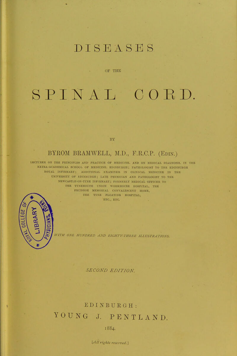 DISEASES OF THE SPINAL COED. p.y BYROM BRAMWELL, M.D., F.R.C.P. (Edin.) LECTURER ON THE PIUNOIPLES AND PRACTICE OF MEDICINE. AND ON MEDICAL DIAGNOSIS. IN THE EXTRA-ACADEMICAL SCHOOL OF MEDICINE. EDINBURGH; PATHOLOGIST TO THE EDINBURGH ROYAL INFIRMARY; ADDITIONAL BXAMTNER IN CLINICAL MEDICINE IN THE UNIVERSITY OF EDINBURGH J LATE PHYSICIAN AND PATHOLOGIST TO THE NEWCASTLE-ON-TYNE INFIRMARY; FORMERLY MEDICAL OFFICER TO THE TYNEMOUTII I Nil IN WORKHOUSE HOSPITAL, THE PREDHOE MEMORIAL CONVALESCENT HUM K, THE TYNE FLOATING HOSPITAL, ETC., ETC. WITH ONE HUNDRED AND EIGHTY-THREE ILLUSTRATIONS. SECOND EDIT/ON. EDINBURGH: YOUNG J. PENTLAND. 1884. {All rights reserved. \