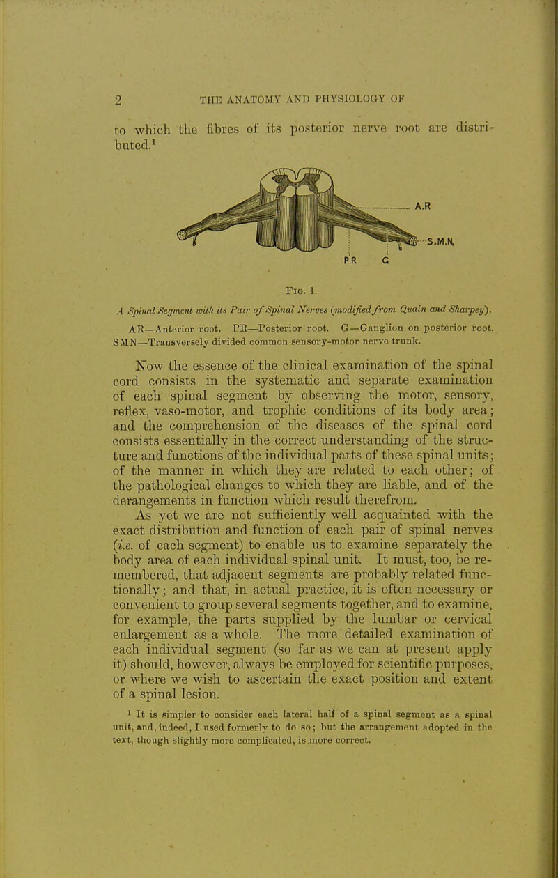 to which the fibres of its posterior nerve root are distri- buted.1 P.R G Fig. 1. .4 Spinal Segment with its Pair of Spinal Nerves {modified from Quain and Sharpey). AR—Anterior root. PR—Posterior root. G—Ganglion on posterior root. SMN—Transversely divided common sensory-motor nerve trunk. Now the essence of the clinical examination of the spinal cord consists in the systematic and separate examination of each spinal segment by observing the motor, sensory, reflex, vaso-motor, and trophic conditions of its body area; and the comprehension of the diseases of the spinal cord consists essentially in the correct understanding of the struc- ture and functions of the individual parts of these spinal units; of the manner in which they are related to each other; of the pathological changes to which they are liable, and of the derangements in function which result therefrom. As yet we are not sufficiently well acquainted with the exact distribution and function of each pair of spinal nerves {i.e. of each segment) to enable us to examine separately the body area of each individual spinal unit. It must, too, be re- membered, that adjacent segments are probably related func- tionally ; and that, in actual practice, it is often necessaiy or convenient to group several segments together, and to examine, for example, the parts supplied by the lumbar or cervical enlargement as a whole. The more detailed examination of each individual segment (so far as we can at present apply it) should, however, always be employed for scientific purposes, or where we wish to ascertain the exact position and extent of a spinal lesion. 1 It is simpler to consider each lateral half of a spinal segment as a spiDal unit, and, indeed, I used formerly to do so; but the arrangement adopted in the text, though slightly more complicated, is.more correct.