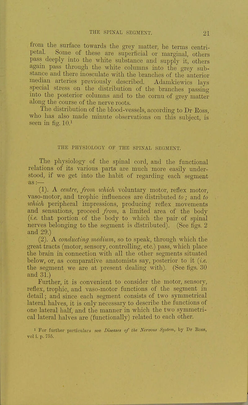 from the surface towards the grey matter, he terms centri- petal. Some of these are superficial or marginal, others pass deeply into the white substance and supply it, others again pass through the white columns into the grey sub- stance and there inosculate with the branches of the anterior median arteries previously described. Adamkiewics lays special stress on the distribution of the branches passing into the posterior columns and to the cornu of grey matter along the course of the nerve roots. The distribution of the blood-vessels, according to Dr Eoss, who has also made minute observations on this subject, is seen in fio-. 10.1 THE PHYSIOLOGY OF THE SPINAL SEGMENT. The physiology of the spinal cord, and the functional relations of its various parts are much more easily under- stood, if we get into the habit of regarding each segment as:— (1) . A centre, from which voluntary motor, reflex motor, vaso-motor, and trophic influences are distributed to; and to tohich peripheral impressions, producing reflex movements and sensations, proceed from, a limited area of the body {i.e. that portion of the body to which the pair of spinal nerves belonging to the segment is distributed). (See figs. 2 and 29.) (2) . A conducting medium, so to speak, through which the great tracts (motor, sensory, controlling, etc.) pass, which place the brain in connection with all the other segments situated below, or, as comparative anatomists say, posterior to it (i.e. the segment we are at present dealing with). (See figs. 30 and 31.) Further, it is convenient to consider the motor, sensory, reflex, trophic, and vaso-motor functions of the segment in detail; and since each segment consists of two symmetrical lateral halves, it is only necessary to describe the functions of one lateral half, and the manner in which the two symmetri- cal lateral halves are (functionally) related to each other. 1 For further particulars see Diseases of the Nervous System, by Dr Ross, vol i. p. 755.