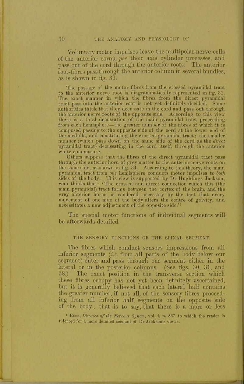 Voluntary motor impulses leave the multipolar nerve cells of the anterior cornu per their axis cylinder processes, and pass out of the cord through the anterior roots. The anterior root-fibres pass through the anterior column in several bundles, as is shown in fig. 36. The passage of the motor fibres from the crossed pyramidal tract to the anterior nerve root is diagrammatically represented in fig. 31. The exact manner in which the fibres from the direct pyramidal tract pass into the anterior root is not yet definitely decided. Some authorities think that they decussate in the cord and pass out through the anterior nerve roots of the opposite side. According to this view there is a total decussation of the main pyramidal tract proceeding from each hemisphere—the greater number of the fibres of which it is composed passing to the opposite side of the cord at the lower end of the medulla, and constituting the crossed pyramidal tract; the smaller number (which pass down on the same side of the cord as the direct pyramidal tract) decussating iu the cord itself, through the anterior white commissure. Others suppose that the fibres of the direct pyramidal tract pass through the anterior horn of grey matter to the anterior nerve roots on the same side, as shown in fig. 34. According to this theory, the main pyramidal tract from one hemisphere conducts motor impulses to both sides of the body. This view is supported by Dr Hughlings Jackson, who thinks that: 'The crossed and direct connection which this (the main pyramidal) tract forms between the cortex of the brain, and the grey anterior horns, is rendered necessary by the fact that every movement of one side of the body alters the centre of gravity, and necessitates a new adjustment of the opposite side.'1 The special motor functions of individual segments will be afterwards detailed. THE SENSORY FUNCTIONS OF THE SPINAL SEGMENT. The fibres which conduct sensory impressions from all inferior segments (i.e. from all parts of the body below our segment) enter and pass through our segment either in the lateral or in the posterior columns. (See figs. 30, 31, and 38.) The exact position in the transverse section which these fibres occupy has not yet been definitely ascertained, but it is generally believed that each lateral half contains the greater number, if not all, of the sensory fibres proceed- ing from all inferior half, segments on the opposite side of the body; that is to say, that there is a more or less 1 Ross, Diseases of the Nervous System, vol. i. p. 837, to which the reader is referred for a more detailed account of Dr Jackson's views.