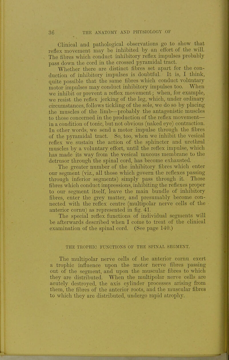 Clinical and pathological observations go to show that reflex movement may be inhibited by an effort of the will. The fibres which conduct inhibitory reflex impulses probably pass down the cord in the crossed pyramidal tract. Whether there are distinct fibres set apart for the con- duction of inhibitory impulses is doubtful. It is, I think, quite possible that the same fibres which conduct voluntary motor impulses may conduct inhibitory impulses too. When we inhibit or prevent a reflex movement; when, for example, Ave resist the reflex jerking of the leg, which, under ordinary circumstances, follows tickling of the sole, we do so by placing the muscles of the limb'—probably the antagonistic muscles to those concerned in the production of the reflex movement— in a condition of tonic, but not obvious (naked eye) contraction. In other words, we send a motor impulse through the fibres of the pyramidal tract. So, too, when we inhibit the vesical reflex we sustain the action of the sphincter and urethral muscles by a voluntary effort, until the reflex impulse, which has made its way from the vesical mucous membrane to the detrusor through the spinal cord, has become exhausted. The greater number of the inhibitory fibres which enter our segment (viz., all those which govern the reflexes passing through inferior segments) simply pass through it. Those fibres which conduct impressions, inhibiting the reflexes proper to our segment itself, leave the main bundle of inhibitory fibres, enter the grey matter, and presumably become con- nected with the reflex centre (multipolar nerve cells of the anterior cornu) as represented in fig. 41. The special reflex functions of individual segments will be afterwards described when I coine to treat of the clinical examination of the spinal cord. (See page 140.) THE TROPHIC FUNCTIONS OF THE SPINAL SEGMENT. The multipolar nerve cells of the anterior cornu exert a trophic influence upon the motor nerve fibres passing out of the segment, and upon the muscular fibres to which they are distributed. When the multipolar nerve cells are acutely destroyed, the axis cylinder processes arising from them, the fibres of the anterior roots, and the muscular fibres to which they are distributed, undergo rapid atrophy.