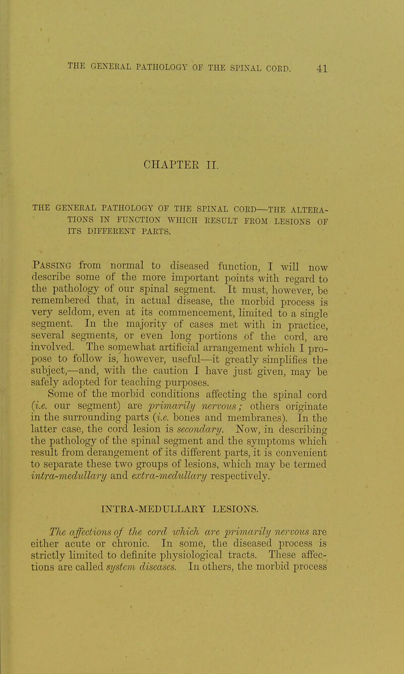 CHAPTER II. THE GENERAL PATHOLOGY OF THE SPINAL COED—THE ALTERA- TIONS IN FUNCTION WHICH RESULT FROM LESIONS OF ITS DIFFERENT PARTS. Passing from normal to diseased function, I will now describe some of the more important points with regard to the pathology of our spinal segment. It must, however, be remembered that, in actual disease, the morbid process is very seldom, even at its commencement, limited to a single segment. In the majority of cases met with in practice, several segments, or even long portions of the cord, are involved. The somewhat artificial arrangement which I pro- pose to follow is, however, useful—it greatly simplifies the subject,—and, with the caution I have just given, may be safely adopted for teaching purposes. Some of the morbid conditions affecting the spinal cord (i.e. our segment) are primarily nervous; others originate in the surrounding parts (i.e. bones and membranes). In the latter case, the cord lesion is secondary. Now, in describing the pathology of the spinal segment and the symptoms which result from derangement of its different parts, it is convenient to separate these two groups of lesions, which may be termed intra-niedullary and extra-medullary respectively. INTEA-MEDULLAKY LESIONS. The affections of the cord which are primarily nervous are either acute or chronic. In some, the diseased process is strictly limited to definite physiological tracts. These affec- tions are called system diseases. In others, the morbid process