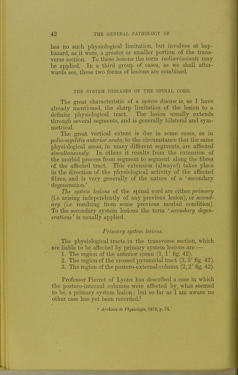 has no such physiological limitation, but involves at hap- hazard, as it were, a greater or smaller portion of the trans- verse section. To these lesions the term indiscriminate may- be applied. In a third group of cases, as we shall after- wards see, these two forms of lesions are combined. THE SYSTEM DISEASES OF THE SPINAL CORD. The great characteristic of a system disease is, as I have already mentioned, the sharp limitation of the lesion to a definite physiological tract. The lesion usually extends through several segments, and is generally bilateral and sym- metrical. The great vertical extent is due in some cases, as in polio-myelitis anterior acuta, to the circumstance that the same physiological areas, in many different segments, are affected simultaneously. In others it results from the extension of the morbid process from segment to segment along the fibres of the affected tract. This extension (always?) takes place in the direction of the physiological activity of the affected fibres, and is very generally of the nature of a ' secondary degeneration.' The system lesions of the spinal cord are either primary (i.e. arising independently of any previous lesion), or second- ary (i.e. resulting from some previous morbid condition). To the secondary system lesions the term ' secondary degen- erations ' is usually applied. Primary system lesions. The physiological tracts in the transverse section, which are liable to be affected by primary system lesions are:— 1. The region of the anterior cornu (1,1' fig. 42). 2. The region of the crossed pyramidal tract (3, 3' fig. 42). 3. The region of the postero-external column (2,2' fig. 42). Professor Pierret of Lyons has described a case in which the postero-internal columns were affected by, what seemed to be, a primary system lesion; but so far as I am aware no ' other case has yet been recorded.1 1 Archives de Physiolor/ie, 1873, p. 74.