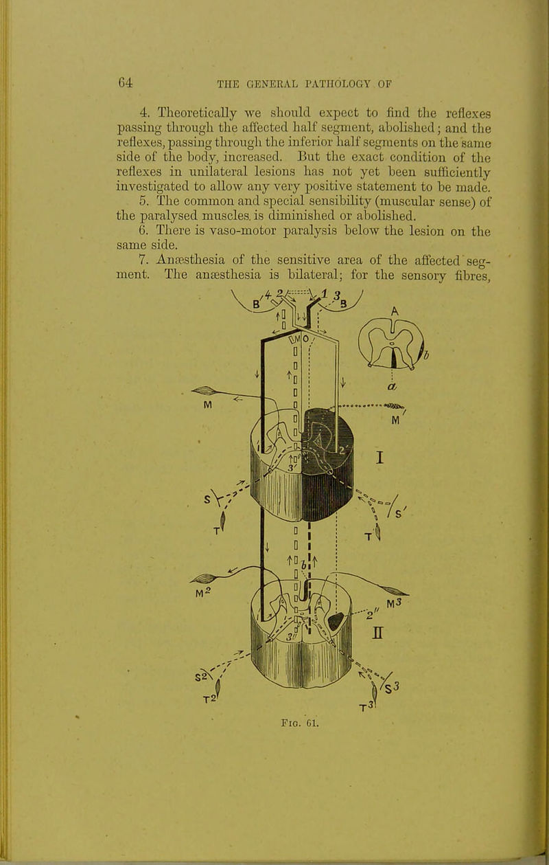 4. Theoretically we should expect to find the reflexes passing through the affected half segment, abolished; and the reflexes, passing through the inferior half segments on the same side of the body, increased. But the exact condition of the reflexes in unilateral lesions has not yet been sufficiently investigated to allow any very positive statement to be made. 5. The common and special sensibility (muscular sense) of the paralysed muscles, is diminished or abolished. 6. There is vaso-motor paralysis below the lesion on the same side. 7. Anaesthesia of the sensitive area of the affected seg- ment. The anaesthesia is bilateral; for the sensory fibres,