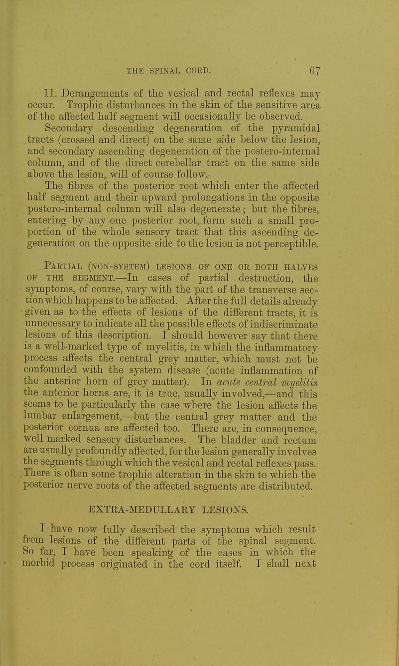 11. Derangements of the vesical and rectal reflexes may occur. Trophic disturbances in the skin of the sensitive area of the affected half segment will occasionally he observed. Secondary descending degeneration of the pyramidal tracts (crossed and direct) on the same side below the lesion, and secondary ascending degeneration of the postero-internal column, and of the direct cerebellar tract on the same side above the lesion, will of course follow. The fibres of the posterior root which enter the affected half segment and their upward prolongations in the opposite postero-internal column will also degenerate; but the libres, entering by any one posterior root,.form such a small pro- portion of the whole sensory tract that this ascending de- generation on the opposite side to the lesion is not perceptible. Partial (non-system) lesions of one oe both halves of the segment.—In cases of partial destruction, the symptoms, of course, vary with the part of the transverse sec- tion which happens to be affected. After the full details already given as to the effects of lesions of the different tracts, it is unnecessary to indicate all the possible effects of indiscriminate lesions of this description. I should however say that there is a well-marked type of myelitis, in which the inflammatory process affects the central grey matter, which must not be confounded with the system disease (acute inflammation of the anterior horn of grey matter). In acute central myelitis the anterior horns are, it is true, usually involved,—and this seems to be particularly the case where the lesion affects the lumbar enlargement,—but the central grey matter and the posterior cornua are affected too. There are, in consequence, well marked sensory disturbances. The bladder and rectum are usually profoundly affected, for the lesion generally involves the segments through which the vesical and rectal reflexes pass. There is often some trophic alteration in the skin to which the posterior nerve roots of the affected segments are distributed. EXTRA-MEDULLARY LESIONS. I have now fully described the symptoms which result from lesions of the different parts of the spinal segment. So far, I have been speaking of the cases in which the morbid process originated in the cord itself. I shall next