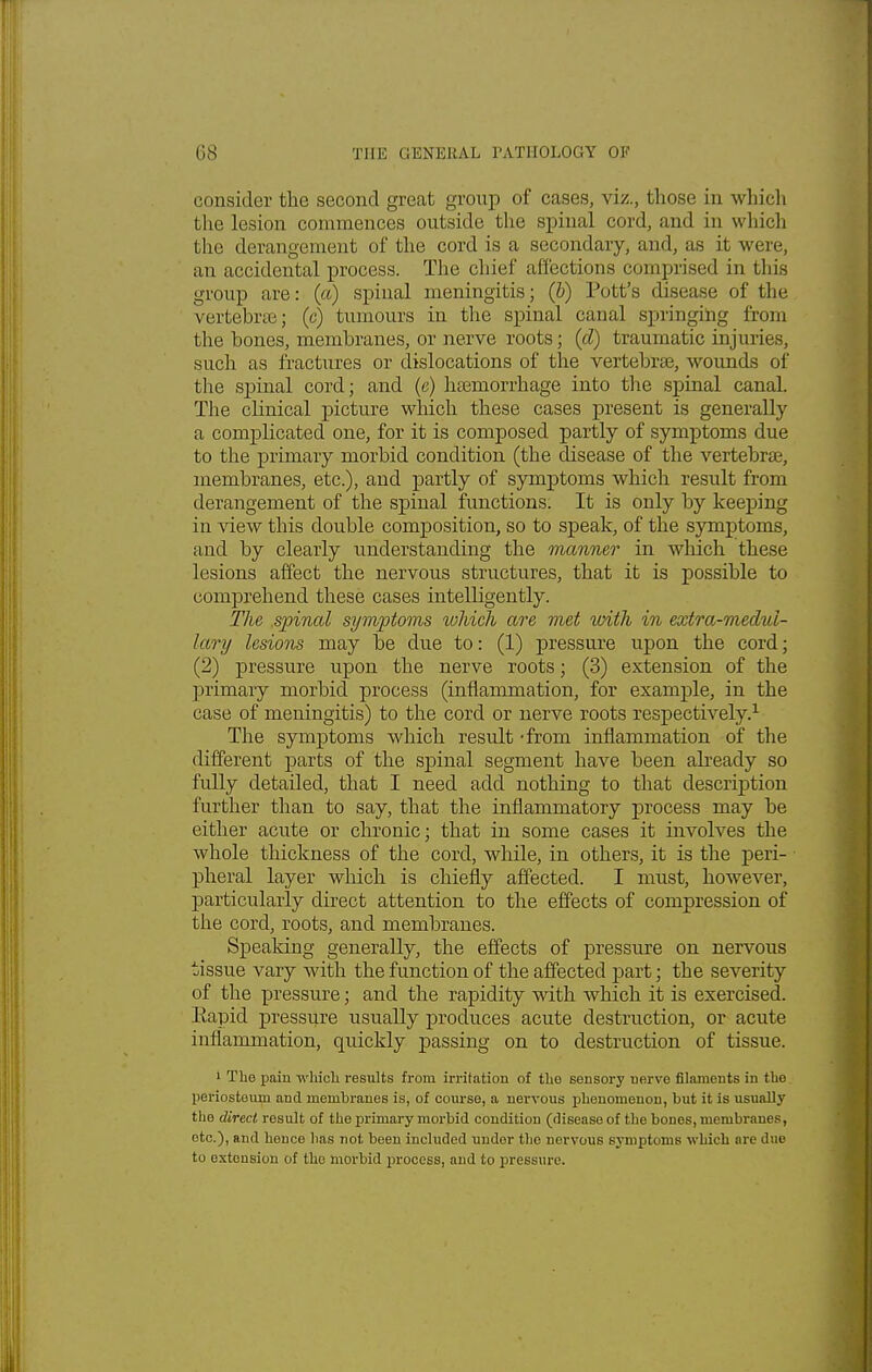 consider the second great group of cases, vk., those in which the lesion commences outside the spinal cord, and in which the derangement of the cord is a secondary, and, as it were, an accidental process. The chief affections comprised in this group are: (a) spinal meningitis; (b) Pott's disease of the vertebrae; (c) tumours in the spinal canal springing from the bones, membranes, or nerve roots; (d) traumatic injuries, such as fractures or dislocations of the vertebrae, wounds of the spinal cord; and (e) haemorrhage into the spinal canal. The clinical picture which these cases present is generally a complicated one, for it is composed partly of symptoms due to the primary morbid condition (the disease of the vertebrae, membranes, etc.), and partly of symptoms which result from derangement of the spinal functions. It is only by keeping in view this double composition, so to speak, of the symptoms, and by clearly understanding the manner in which these lesions affect the nervous structures, that it is possible to comprehend these cases intelligently. The .spinal symptoms which are met with in extra-medul- lary lesions may be due to: (1) pressure upon the cord; (2) pressure upon the nerve roots; (3) extension of the primary morbid process (inflammation, for example, in the case of meningitis) to the cord or nerve roots respectively.1 The symptoms which result -from inflammation of the different parts of the spinal segment have been already so fully detailed, that I need add nothing to that description further than to say, that the inflammatory process may be either acute or chronic; that in some cases it involves the whole thickness of the cord, while, in others, it is the peri- ■ pheral layer which is chiefly affected. I must, however, particularly direct attention to the effects of compression of the cord, roots, and membranes. Speaking generally, the effects of pressure on nervous tissue vary with the function of the affected part; the severity of the pressure; and the rapidity with which it is exercised. Eapid pressure usually produces acute destruction, or acute inflammation, quickly passing on to destruction of tissue. 1 The pain which results from irritation of the sensory nerve filaments in the periostoma and membranes is, of course, a nervous phenomenon, but it is usually the direct result of the primary morbid condition (disease of the bones, membranes, etc.), and hence lias not been included under the norvous symptoms which are due to extension of the morbid process, and to pressure.