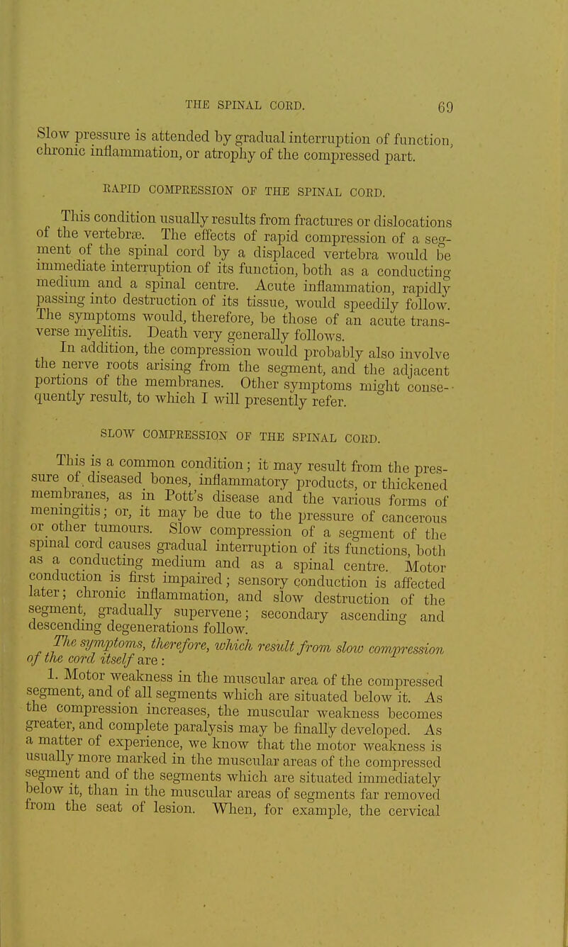 Slow pressure is extended by gradual interruption of function, chronic inflammation, or atrophy of the compressed part. RAPID COMPRESSION OF THE SPINAL CORD. This condition usually results from fractures or dislocations of the vertebras. The effects of rapid compression of a seg- ment of the spinal cord by a displaced vertebra would be immediate interruption of its function, both as a conducting medium and a spinal centre. Acute inflammation, rapidly passing into destruction of its tissue, would speedily follow The symptoms would, therefore, be those of an acute trans- verse myelitis. Death very generally follows. In addition, the compression would probably also involve the nerve roots arising from the segment, and the adjacent portions of the membranes. Other symptoms might conse- quently result, to which I will presently refer. SLOW COMPRESSION OF THE SPINAL CORD. This is a common condition ; it may result from the pres- sure of diseased bones, inflammatory products, or thickened membranes, as in Pott's disease and the various forms of meningitis; or, it may be due to the pressure of cancerous or other tumours. Slow compression of a segment of the spinal cord causes gradual interruption of its functions both as a conducting medium and as a spinal centre Motor conduction is first impaired; sensory conduction is affected later; chronic inflammation, and slow destruction of the segment, gradually supervene; secondary ascending and descending degenerations follow. The symptoms, therefore, which result from slow compression of the cord xtself are : 1. Motor weakness in the muscular area of the compressed segment, and of all segments which are situated below it. As the compression increases, the muscular weakness becomes greater, and complete paralysis may be finally developed. As a matter of experience, we know that the motor weakness is usually more marked in the muscular areas of the compressed segment and of the segments which are situated immediately below it, than in the muscular areas of segments far removed from the seat of lesion. When, for example, the cervical