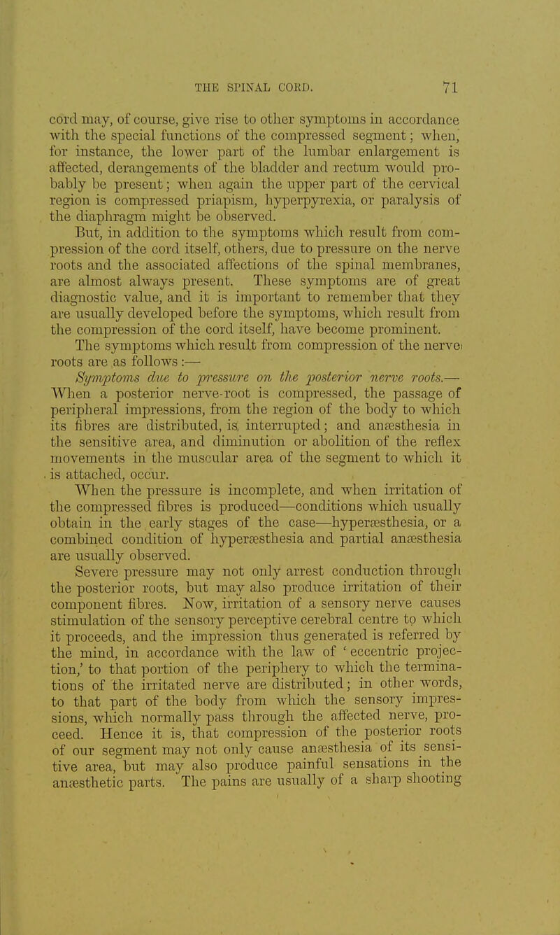 cord may, of course, give rise to other symptoms in accordance with the special functions of the compressed segment; whenj for instance, the lower part of the lumbar enlargement is affected, derangements of the bladder and rectum would pro- bably be present; when again the upper part of the cervical region is compressed priapism, hyperpyrexia, or paralysis of the diaphragm might be observed. But, in addition to the symptoms which result from com- pression of the cord itself, others, clue to pressure on the nerve roots and the associated affections of the spinal membranes, are almost always present. These symptoms are of great diagnostic value, and it is important to remember that they are usually developed before the symptoms, which result from the compression of the cord itself, have become prominent. The symptoms which result from compression of the nervei roots are as follows :— Symptoms due to pressure on the posterior nerve roots.— When a posterior nerve-root is compressed, the passage of peripheral impressions, from the region of the body to which its fibres are distributed, is, interrupted; and anaesthesia in the sensitive area, and diminution or abolition of the reflex movements in the muscular area of the segment to which it is attached, occur. When the pressure is incomplete, and when irritation of the compressed fibres is produced—conditions which usually obtain in the early stages of the case—hyperesthesia, or a combined condition of hyperaesthesia and partial anaesthesia are usually observed. Severe pressure may not only arrest conduction through the posterior roots, but may also produce irritation of their component fibres. Now, irritation of a sensory nerve causes stimulation of the sensory perceptive cerebral centre to which it proceeds, and the impression thus generated is referred by the mind, in accordance with the law of ' eccentric projec- tion,' to that portion of the periphery to which the termina- tions of the irritated nerve are distributed; in other words, to that part of the body from which the sensory impres- sions, which normally pass through the affected nerve, pro- ceed. Hence it is, that compression of the posterior roots of our segment may not only cause anaesthesia of its _ sensi- tive area, but may also produce painful sensations in the anesthetic parts. The pains are usually of a sharp shooting