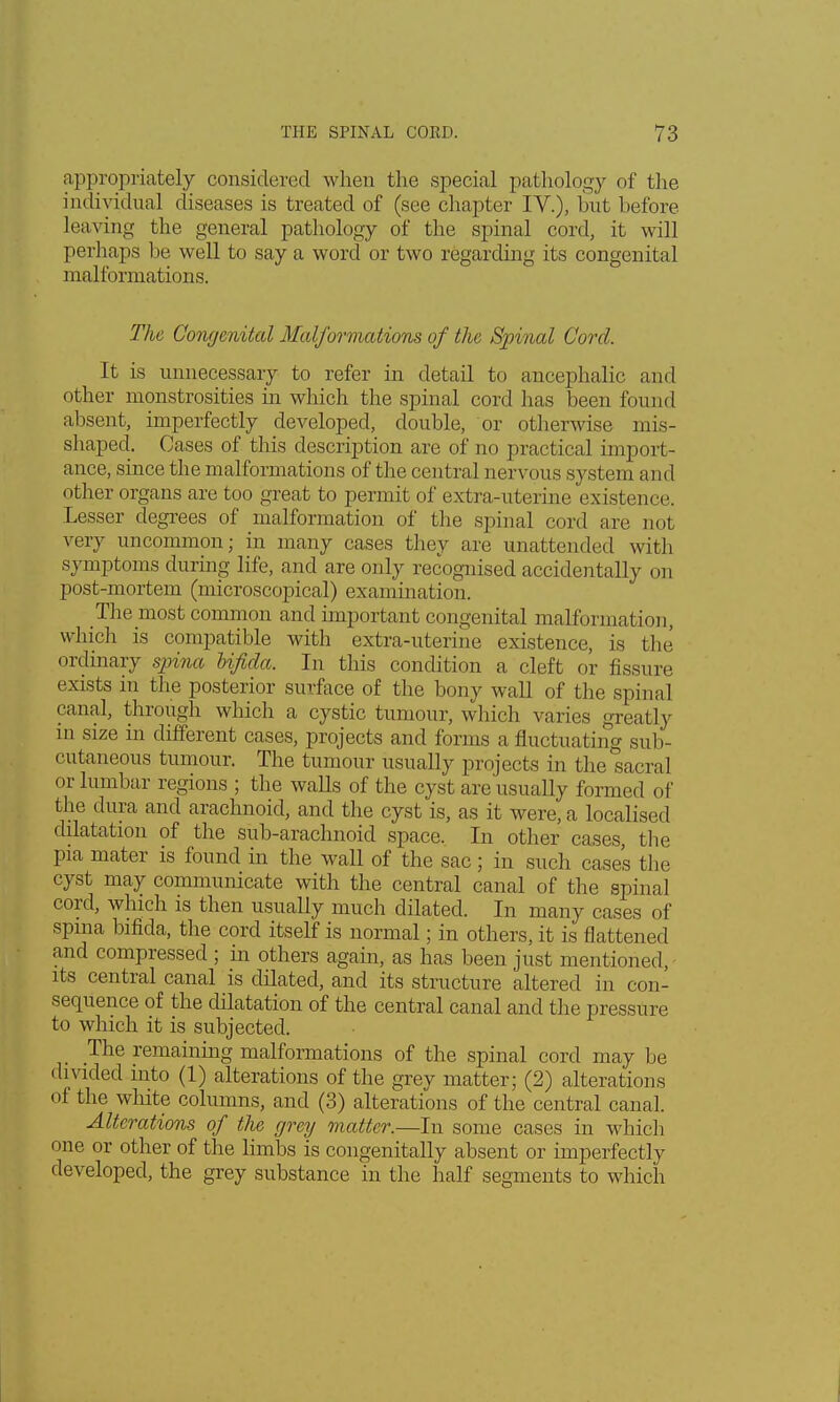 appropriately considered when the special pathology of the individual diseases is treated of (see chapter IV.), but before leaving the general pathology of the spinal cord, it will perhaps be well to say a word or two regarding its congenital malformations. The Congenital Malformations of the Spinal Cord. It is unnecessary to refer in detail to ancephalic and other monstrosities in which the spinal cord has been found absent, imperfectly developed, double, or otherwise mis- shaped. Cases of this description are of no practical import- ance, since the malformations of the central nervi >us system and other organs are too great to permit of extra-uterine existence. Lesser degrees of malformation of the spinal cord are not very uncommon; in many cases they are unattended with symptoms during life, and are only recognised accidentally on post-mortem (microscopical) examination. The most common and important congenital malformation, which is compatible with extra-uterine existence, is the ordinary spina bifida. In this condition a cleft or fissure exists in the posterior surface of the bony wall of the spinal canal, through which a cystic tumour, which varies greatly in size in different cases, projects and forms a fluctuating sub- cutaneous tumour. The tumour usually projects in the sacral or lumbar regions ; the waUs of the cyst are usually formed of the dura and arachnoid, and the cyst is, as it were, a localised dilatation of the sub-arachnoid space. In other cases, the pia mater is found in the wall of the sac; in such cases the cyst may communicate with the central canal of the spinal cord, which is then usually much dilated. In many cases of spina bifida, the cord itself is normal; in others, it is flattened and compressed ; hi others again, as has been just mentioned/ its central canal is dilated, and its structure altered in con- sequence of the dilatation of the central canal and the pressure to which it is subjected. The remaining malformations of the spinal cord may be divided into (1) alterations of the grey matter; (2) alterations i »1 the white columns, and (3) alterations of the central canal. Alterations of the grey matter.—In some cases in which niie or other of the limbs is congenitally absent or imperfectly developed, the grey substance in the half segments to which