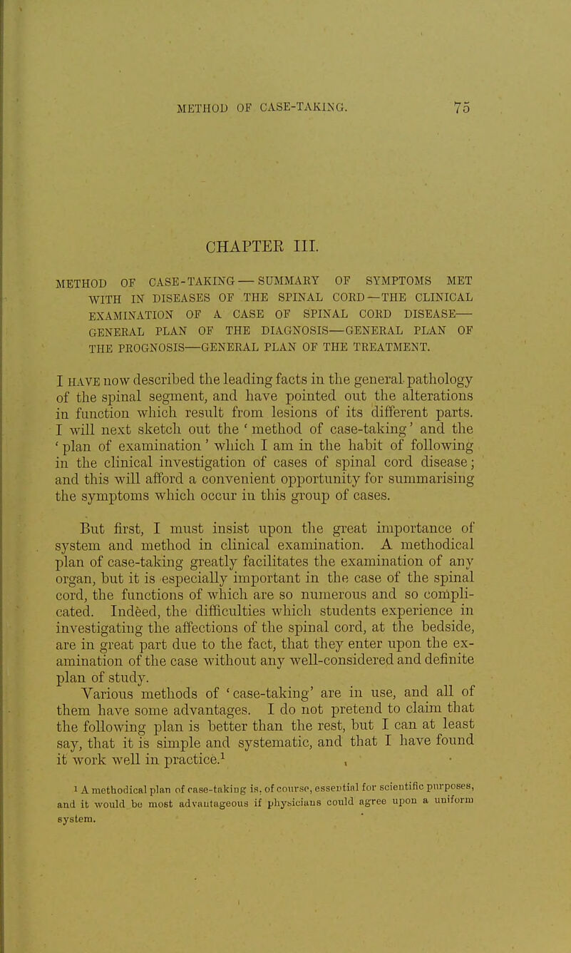 CHAPTER III. METHOD OF CASE-TAKING — SUMMARY OF SYMPTOMS MET WITH IN DISEASES OF THE SPINAL CORD—THE CLINICAL EXAMINATION OF A CASE OF SPINAL CORD DISEASE GENERAL PLAN OF THE DIAGNOSIS—GENERAL PLAN OF THE PROGNOSIS—GENERAL PLAN OF THE TREATMENT. I have now described the leading facts in the general-pathology of the spinal segment, and have pointed out the alterations in function which result from lesions of its different parts. I will next sketch out the ' method of case-taking' and the ' plan of examination' which I am in the habit of following in the clinical investigation of cases of spinal cord disease; and this will afford a convenient opportunity for summarising the symptoms which occur in this group of cases. But first, I must insist upon the great importance of system and method in clinical examination. A methodical plan of case-taking greatly facilitates the examination of any organ, but it is especially important in the case of the spinal cord, the functions of which are so numerous and so compli- cated. Indeed, the difficulties which students experience in investigating the affections of the spinal cord, at the bedside, are in great part due to the fact, that they enter upon the ex- amination of the case without any well-considered and definite plan of study. Various methods of 'case-taking' are in use, and all of them have some advantages. I do not pretend to claim that the following plan is better than the rest, but I can at least say, that it is simple and systematic, and that I have found it work well in practice.1 , i A methodical plan of case-taking is. of course, essential for scientific purposes, and it would be most advantageous if physicians could agree upon a uniform system.