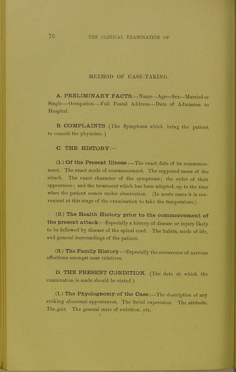 7<> METHOD OF CASE-TAKING. A. PRELIMINARY FACTS:—Name—Age—Sex—Married or Single—Occupation—Full Postal Address —Date of Admission to Hospital. B. COMPLAINTS (The Symptoms which bring the patient to consult the physician.) C. THE HISTORY :— (1.) Of the Present Illness :—The exact date of its commence- ment. The exact mode of commencement. The supposed cause of the attack. The exact character of the symptoms; the order of their appearance; and the treatment which has been adopted, up to the time when the patient comes under observation. (In acute cases it is con- venient at this stage of the examination to take the temperature.) (2.) The Health History prior to the commencement of the present attack:—Especially a history of disease or injury likely to be followed by disease of the spinal cord. The habits, mode of life, and general surroundings of the patient. (3.) The Family History —Especially the occurrence of nervous affections amongst near relatives. D. THE PRESENT CONDITION. (The date at which the examination is made should be stated ) (1.) The Physiognomy of the Case:—The description of any striking abnormal appearances. The facial expression. The attitude. The gait. The general state of nutrition, etc.