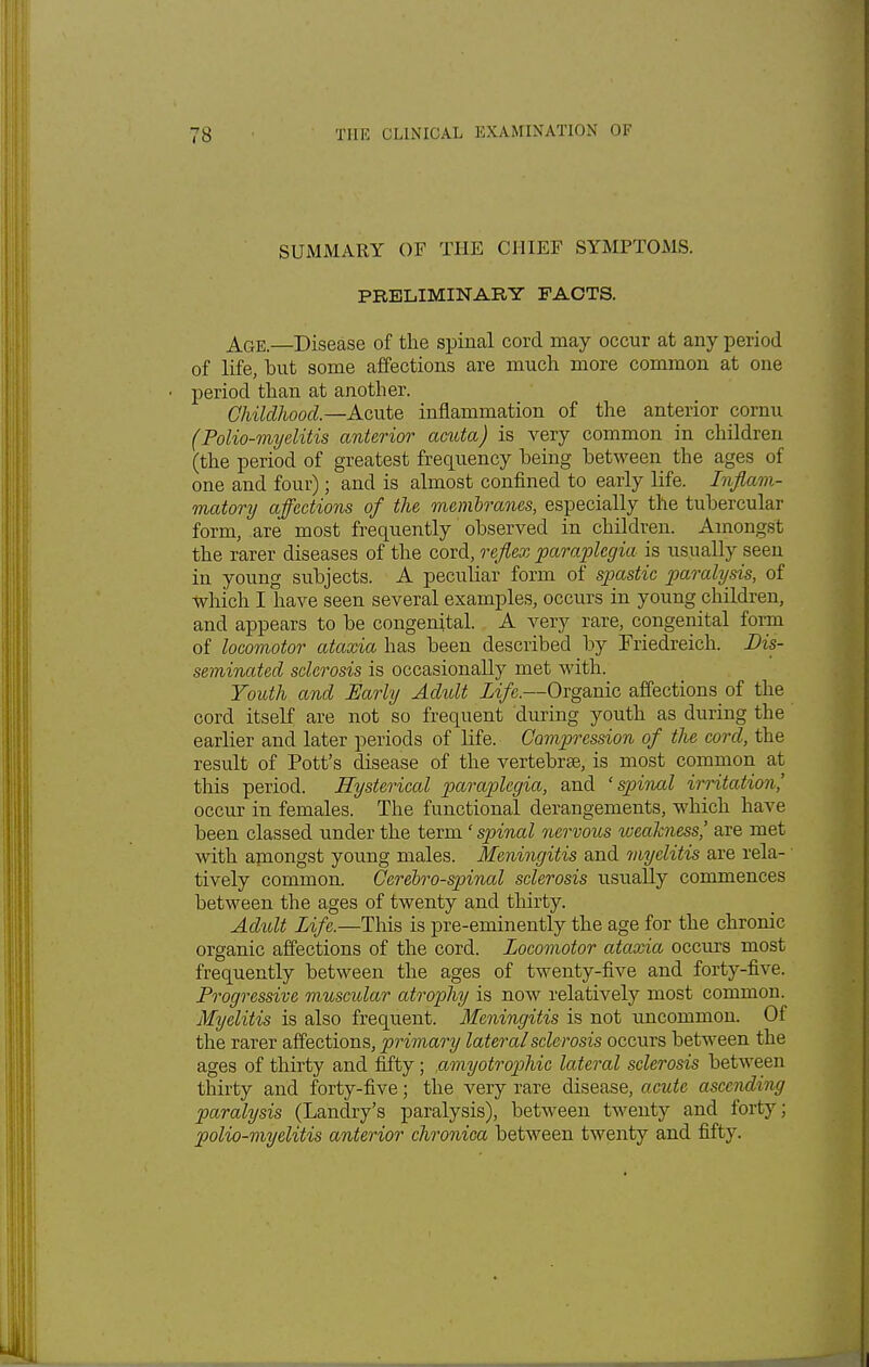 SUMMARY OF THE CHIEF SYMPTOMS. PRELIMINARY FACTS. Age.—Disease of the spinal cord may occur at any period of life, but some affections are much more common at one period than at another. Childhood—Acute inflammation of the anterior cornu (Polio-myelitis anterior acuta) is very common in children (the period of greatest frequency being between the ages of one and four); and is almost confined to early life. Inflam- matory affections of the membranes, especially the tubercular form, are most frequently observed in children. Amongst the rarer diseases of the cord, reflex paraplegia is usually seen in young subjects. A pecubar form of spastic paralysis, of which I have seen several examples, occurs in young children, and appears to be congenital. A very rare, congenital form of locomotor ataxia has been described by Friedreich. Dis- seminated sclerosis is occasionally met with. Youth and Early Adult Life.—Organic affections of the cord itself are not so frequent during youth as during the earlier and later periods of life. Compression of the cord, the result of Pott's disease of the vertebrae, is most common at this period. Hysterical paraplegia, and 'spinal irritation' occur in females. The functional derangements, which have been classed under the term 'spinal nervous weakness' are met with amongst young males. Meningitis and myelitis are rela- tively common. Cerebrospinal sclerosis usually commences between the ages of twenty and thirty. Adult Life.—This is pre-eminently the age for the chronic organic affections of the cord. Locomotor ataxia occurs most frequently between the ages of twenty-five and forty-five. Progressive muscular atrophy is now relatively most common. Myelitis is also frequent. Meningitis is not uncommon. Of the rarer affections, primary lateral sclerosis occurs between the ages of thirty and fifty; amyotrophic lateral sclerosis between thirty and forty-five; the very rare disease, acute ascending paralysis (Landry's paralysis), between twenty and forty; polio-myelitis anterior chronica between twenty and fifty.