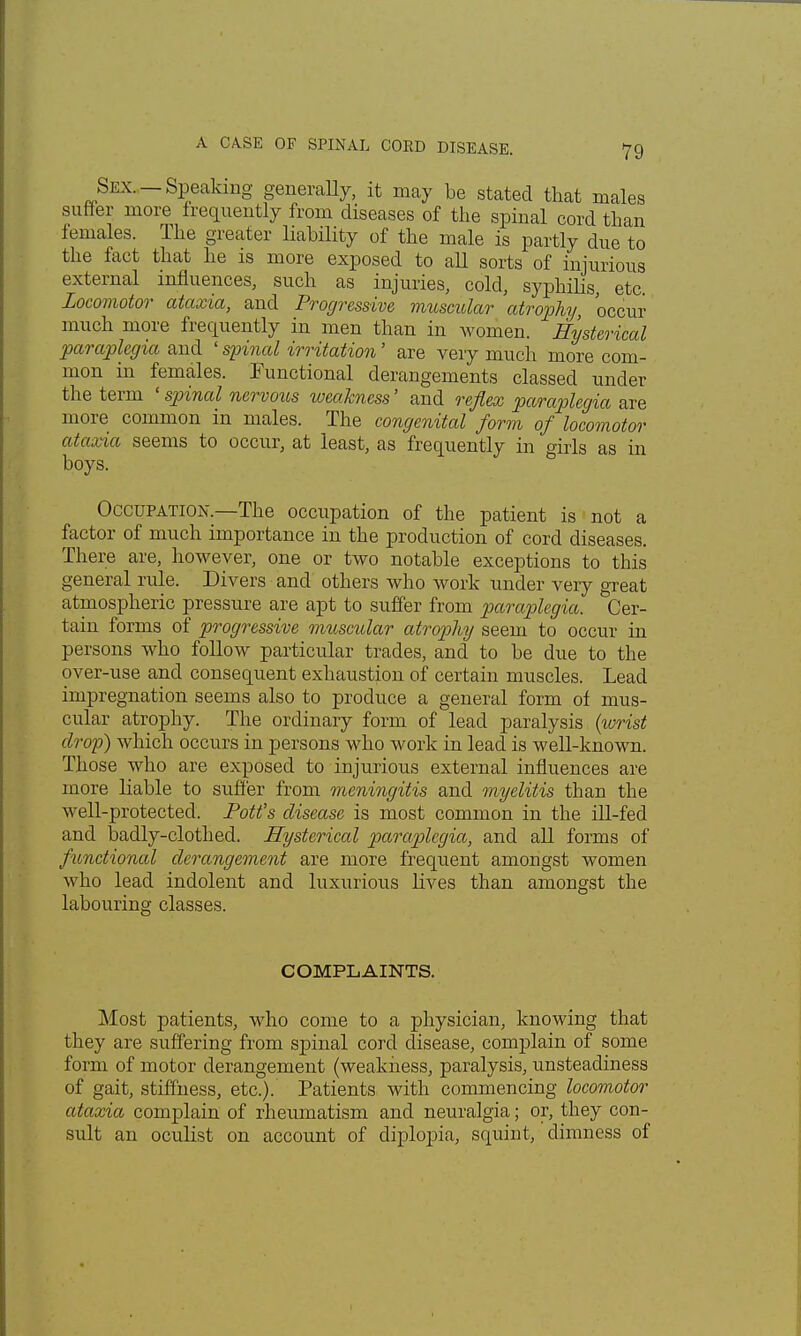 Sex. —Speaking generally, it may be stated that males suffer more frequently from diseases of the spinal cord than females. The greater liability of the male is partly due to the fact that he is more exposed to all sorts of injurious external influences, such as injuries, cold, syphilis, etc Locomotor ataxia, and Progressive muscular atrophy occur much more frequently in men than in women. Hysterical paraplegia and ' spinal irritation' are very much more com- mon in females. Functional derangements classed under the term ' spinal nervous weakness' and reflex paraplegia are more common in males. The congenital form of locomotor ataxia seems to occur, at least, as frequently in girls as in boys. Occupation.—The occupation of the patient is not a factor of much importance in the production of cord diseases. There are, however, one or two notable exceptions to this general rule. Divers and others who work under very great atmospheric pressure are apt to suffer from paraplegia. Cer- tain forms of progressive muscular atrophy seem to occur in persons who follow particular trades, and to be due to the over-use and consequent exhaustion of certain muscles. Lead impregnation seems also to produce a general form of mus- cular atrophy. The ordinary form of lead paralysis (wrist drop) which occurs in persons who work in lead is well-known. Those who are exposed to injurious external influences are more liable to suffer from meningitis and myelitis than the well-protected. Pott's disease is most common in the ill-fed and badly-clothed. Hysterical paraplegia, and all forms of functional derangement are more frequent amongst women who lead indolent and luxurious lives than amongst the labouring classes. COMPLAINTS. Most patients, who come to a physician, knowing that they are suffering from spinal cord disease, complain of some form of motor derangement (weakness, paralysis, unsteadiness of gait, stiffness, etc.). Patients with commencing locomotor ataxia complain of rheumatism and neuralgia; or, they con- sult an oculist on account of diplopia, squint, dimness of