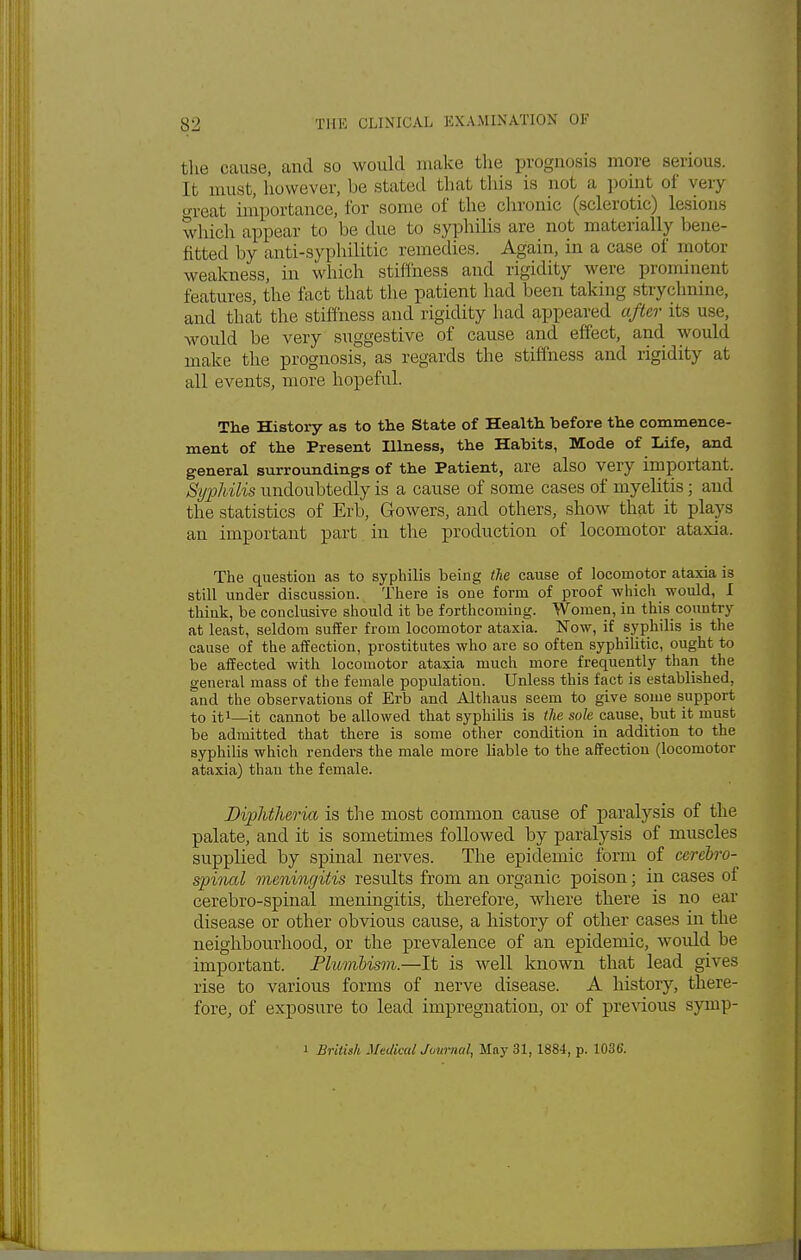 the cause, and so would make the prognosis more serious. It. must, however, be stilted that this is not a point of very great importance, for some of the chronic (sclerotic) lesions which appear to be due to syphilis are not materially bene- fitted by anti-syphilitic remedies. Again, in a case of motor weakness, in which stiffness and rigidity were prominent features, the fact that the patient had been taking strychnine, and that the stiffness and rigidity had appeared after its use, would be very suggestive of cause and effect, and would make the prognosis, as regards the stiffness and rigidity at all events, more hopeful. The History as to the State of Health before the commence- ment of the Present Illness, the Habits, Mode of Life, and general surroundings of the Patient, are also very important. Syphilis undoubtedly is a cause of some cases of myelitis; and the statistics of Erb, Gowers, and others, show that it plays an important part in the production of locomotor ataxia. The question as to syphilis being tie cause of locomotor ataxia is still under discussion. There is one form of proof -which would, I think, be conclusive should it be forthcoming. Women, in this country at least, seldom suffer from locomotor ataxia. Now, if syphilis is the cause of the affection, prostitutes who are so often syphilitic, ought to be affected with locomotor ataxia much more frequently than the o-eneval mass of the female population. Unless this fact is established, and the observations of Erb and Althaus seem to give some support to it1—it cannot be allowed that syphilis is the sole cause, but it must be admitted that there is some other condition in addition to the syphilis which renders the male more liable to the affection (locomotor ataxia) thau the female. Diphtheria, is the most common cause of paralysis of the palate, and it is sometimes followed by paralysis of muscles supplied by spinal nerves. The epidemic form of cerebro- spinal meningitis results from an organic poison; in cases of cerebro-spinal meningitis, therefore, where there is no ear disease or other obvious cause, a history of other cases in the neighbourhood, or the prevalence of an epidemic, would be important. Plumbism.—It is well known that lead gives rise to various forms of nerve disease. A history, there- fore, of exposure to lead impregnation, or of previous symp- i British Medical Journal, May 31,1884, p. 103G.