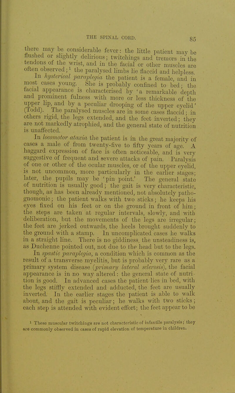 there may be considerable fever: the little patient may be flushed or slightly delirious - twitchings and tremors in the tendons of the wrist, and in the facial or other muscles are oiteii observed;1 the paralysed limbs lie flaccid and helpless In hysterical paraplegia the patient is a female, and in most cases young. She is probably confined to bed; the racial appearance is characterised by 'a remarkable depth and prominent fulness with more or less thickness of the upper lip, and by a peculiar drooping of the upper eyelid' (Todd). The paralysed muscles are in some cases flaccid; in others rigid, the legs extended, and the feet inverted; they are not markedly atrophied, and the general state of nutrition is unaffected. In locomotor ataxia the patient is in the great majority of cases a male of from twenty-five to fifty years of age. A haggard expression of face is often noticeable, and is very suggestive of frequent and severe attacks of pain. Paralysis of one or other of the ocular muscles, or of the upper eyelid, is not uncommon, more particularly in the earlier stages; later, the pupils may be 'pin point.' The general state of nutrition is usually good; the gait is very characteristic, though, as has been already mentioned, not absolutely patho- gnomonic ; the patient walks with two sticks; he keeps his eyes fixed on his feet or on the ground in front of him; the steps are taken at regular intervals, slowly, and with deliberation, but the movements of the legs are irregular; the feet are jerked outwards, the heels brought suddenly to the ground with a stamp. In uncomplicated cases he walks in a straight line. There is no giddiness, the unsteadiness is, as Duchenne pointed out, not clue to the head but to the legs. In spastic paraplegia, a condition which is common as the result of a transverse myelitis, but is probably very rare as a primary system disease {primary lateral sclerosis), the facial appearance is in no way altered: the general state of nutri- tion is good. In advanced cases the patient lies in bed, with the legs stiffly extended and adducted, the feet are usually inverted. In the earlier stages the patient is able to walk about, and the gait is peculiar; he walks with two sticks; each step is attended with evident effort; the feet appear to be 1 These muscular twitchings are not characteristic of infantile paralysis; they are commonly observed in cases of rapid elevation of temperature in children.