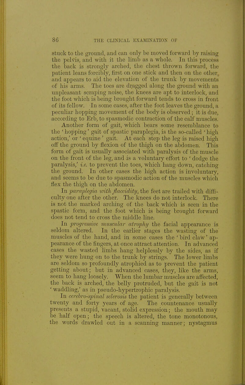 stuck to the ground, and can only be moved forward by raising the pelvis, and w ith it the limb as a whole. In this process the back is strongly arched, the chest thrown forward, the patient leans forcibly, first on one slick and then on the other, and appears to aid the elevation of the trunk by movements of his arms. The toes are dragged along the ground with an unpleasant scraping noise, the knees are apt to interlock, and the foot which is being brought forward tends to cross in front of its fellow. In some cases, after the foot leaves the ground: a peculiar hopping movement of the body is observed; it is due, according to Erb, to spasmodic contraction of the calf muscles. Another form of gait, which bears some resemblance to the ' hopping' gait of spastic paraplegia, is the so-called ' high action,' or ' equine ' gait. At each step the leg is raised high off the ground by flexion of the thigh on the abdomen. This form of gait is usually associated with paralysis of the muscle on the front of the leg, and is a voluntary effort to ' dodge the paralysis,' i.e. to prevent the toes, which hang down, catching the ground. In other cases the high action is involuntary, and seems to be due to spasmodic action of the muscles which flex the thigh on the abdomen. In paraplegia with jlacciclity, the feet are trailed with diffi- culty one after the other. The knees do not interlock. There is not the marked arcliing of the back which is seen in the spastic form, and the foot which is being brought forward does not tend to cross the middle line. In progressive muscular atrophy the facial appearance is seldom altered. In the earlier stages the wasting of the muscles of the hand, and in some cases the ' bird claw' ap- pearance of the fingers, at once attract attention. In advanced cases the wasted limbs hang helplessly by the sides, as if they were hung on to the trunk by strings. The lower limbs are seldom so profoundly atrophied as to prevent the patient getting about; but in advanced cases, they, like the arms, seem to hang loosely. When the lumbar muscles are affected, the back is arched, the belly protruded, but the gait is not ' waddling,' as in pseudo-hypertrophic paralysis. In cerebrospinal sclerosis the patient is generally between twenty and forty years of age. The countenance usually presents a stupid, vacant, stolid expression; the mouth may be half open; the speech is altered, the tone monotonous, the words drawled out in a scanning manner; nystagmus
