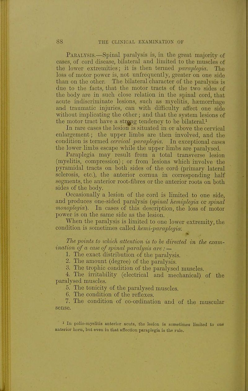 Paralysis.—Spinal paralysis is, in the great majority of cases, of cord disease, bilateral and limited to tbe muscles of the lower extremities; it is then termed paraplegia. Tbe loss of motor power is, not uufrequenUy, greater on one side than on the other. The bilateral character of the paralysis j* due to the facts, that the motor tracts of the two sides of the body are in such close relation in the spinal cord, that acute indiscriminate lesions, such as myelitis, haemorrhage and traumatic injuries, can with difficulty affect one side- without implicating the other; and that the system lesions of the motor tract have a string tendency to be bilateral.1 In rare cases the lesion is situated in or above the cervical enlargement; the upper limbs are then involved, and the condition is termed cervical paraplegia. In exceptional cases the lower limbs escape while the upper limbs are paralysed. Paraplegia may result from a total transverse lesion (myelitis, compression); or from lesions which involve the pyramidal tracts on both sides of the cord (primary lateral sclerosis, etc.), the anterior cornua in corresponding half segments, the anterior root-fibres or the anterior roots on both sides of the body. Occasionally a lesion of the cord is limited to one side, and produces one-sided paralysis {spinal hemiplegia or spinal monoplegia). In cases of this description, the loss of motor power is on the same side as the lesion. When the paralysis is limited to one lower extremity, the condition is sometimes called hemi-paraplegia: The points to which attention is to be directed in the exam- ination of a case of spinal parcdysis are: — 1. The exact distribution of the paralysis. 2. The amount (degree) of the paralysis. 3. The trophic condition of the paralysed muscles. 4. The irritability (electrical and mechanical) of the paralysed muscles. 5. The tonicity of the paralysed muscles. 6. The condition of the reflexes. 7. The condition of co-ordination and of the muscular sense. 1 In polio-myelitis anterior acuta, tbe lesion is sometimes limited to one anterior horn, but even in tbat affection paraplegia is tbe rule.