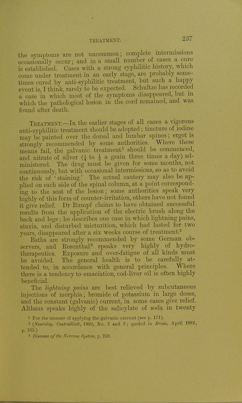 TREATMENT. the symptoms are not uncommon; complete intermissions occasionally occur; and in a small number of cases a cure is established. Cases with a strong syphilitic history, which come under treatment in an early stage, are probably some- times cured by anti-syphilitic treatment, but such a happy event is, I think, rarely to be expected. Schultze has recorded a case in which most of the symptoms disappeared, but in which the pathological lesion in the cord remained, and was found after death. Treatment.—In the earlier stages of all cases a vigorous anti-syphilitic treatment should be adopted; tincture of iodine may be painted over the dorsal and lumbar spines ; ergot is strongly recommended by some authorities. Where these means fail, the galvanic treatment1 should be commenced, and nitrate of silver (i to \ a grain three times a day) ad- ministered. The drug must be given for some months, not continuously, but with occasional intermissions, so as to avoid the risk of ' staining.' The actual cautery may also be ap- plied on each side of the spinal column, at a point correspond- ing to the seat of the lesion; some authorities speak very highly of this form of counter-irritation, others have not found it wive relief. Dr Eumpf claims to have obtained successful results from the application of the electric brush along the back and legs ; he describes one case in which lightning pains, ataxia, and disturbed micturition, which had lasted for two years, disappeared after a six weeks course of treatment.2 Baths are strongly recommended by some German ob- servers, and Rosenthal3 speaks very highly of hydro- therapeutics. Exposure and over-fatigue of all kinds must be avoided. The general health is to be carefully at- tended to, in accordance with general principles. Where there is a tendency to emaciation, cod-liver oil is often highly beneficial. The lightning pains are best relieved by subcutaneous injections of morphia; bromide of potassium in large doses, and the constant (galvanic) current, in some cases give relief. Althaus speaks highly of the salicylate of soda in twenty 1 For the manner of applying the galvanic current (see p. 171). 2 (Neurolog. Centralblatt, 1882, No. 2 and 3; quoted in Brain, April 1882, p. 135.) 3 Diseases of the Nervous System, p. 259.