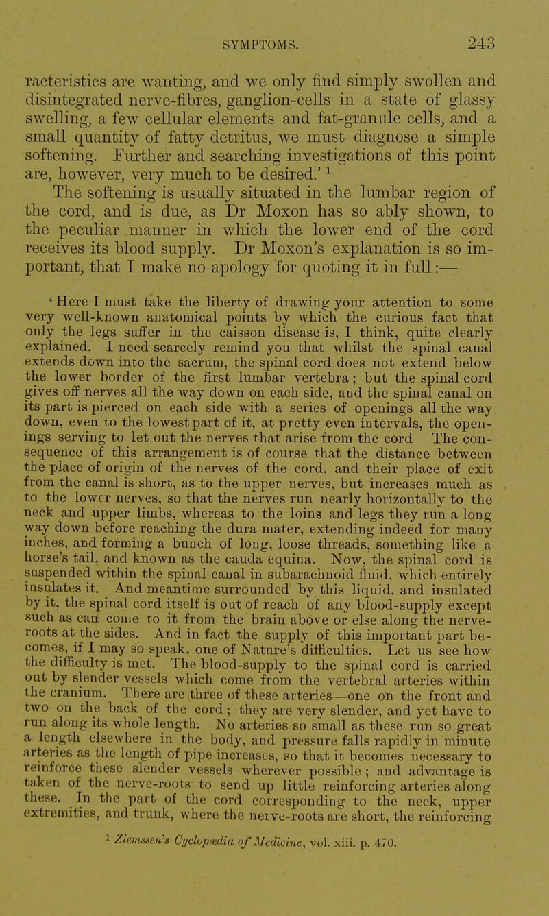 racteristics are w anting, and we only find simply swollen and disintegrated nerve-fibres, ganglion-cells in a state of glassy swelling, a few cellular elements and fat-granule cells, and a small quantity of fatty detritus, we must diagnose a simple softening. Further and searching investigations of this point are, however, very much to be desired.'1 The softening is usually situated in the lumbar region of the cord, and is due, as Dr Moxon has so ably shown, to the peculiar manner in which the lower end of the cord receives its blood supply. Dr Moxon's explanation is so im- portant, that I make no apology for quoting it in full:— ' Here I must take the liberty of drawing your attention to some very well-known anatomical points by which the carious fact that only the legs suffer in the caisson disease is, I think, quite clearly explained. I need scarcely remind you that whilst the spinal canal extends down into the sacrum, the spinal cord does not extend below the lower border of the first lumbar vertebra; but the spinal cord gives off nerves all the way down on each side, and the spinal canal on its part is pierced on each side with a series of openings all the way down, even to the lowest part of it, at pretty even intervals, the open- ings serving to let out the nerves that arise from the cord The con- sequence of this arrangement is of course that the distance between the place of origin of the nerves of the cord, and their place of exit from the canal is short, as to the upper nerves, but increases much as to the lower nerves, so that the nerves run nearly horizontally to the neck and upper limbs, whereas to the loins and legs they run a long way down before reaching the dura mater, extending indeed for many inches, and forming a bunch of long, loose threads, something like a horse's tail, and known as the cauda equina. Now, the spinal cord is suspended within the spinal canal in subarachnoid fluid, which entirely insulates it. And meantime surrounded by this liquid, and insulated by it, the spinal cord itself is out of reach of any blood-supply except such as can come to it from the'brain above or else along the nerve- roots at the sides. And in fact the supply of this important part be- comes, if I may so speak, one of Nature's difficulties. Let us see how the difficulty is met. The blood-supply to the spinal cord is carried out by slender vessels which come from the vertebral arteries within the cranium. There are three of these arteries—one on the front and two on the back of the cord; they are very slender, and yet have to run along its whole length. No arteries so small as these run so great a length elsewhere in the body, and pressure falls rapidly in minute arteries as the length of pipe increases, so that it becomes necessary to reinforce these slender vessels wherever possible ; and advantage is taken of the nerve-roots to send up little reinforcing arteries along these. In the part of the cord corresponding to the neck, upper extremities, and trunk, where the nerve-roots are short, the reinforcing 1 ZiemtseiCt Cyckpadia of Medicine, vol. xiii. p. 470.