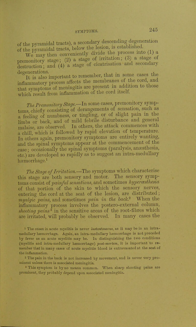 of the pyramidal tracts), a secondary descending degeneration of the pyramidal tracts, below the lesion is established We may then conveniently divide the process into (1) a premonitory stage; (2) a stage of irritation; (3) a stage of Instruction ; and (4) a stage of cicatrisation and secondary degeneratmns ^t ^ remember, that in some cases the inflammatory process affects the membranes of the cord and that symptoms of meningitis are present m addition to those which result from inflammation of the cord itself. The Premonitory Stage.—In some cases, premonitory symp- toms chiefly consisting of derangements of sensation, such as a feelino- of numbness, or tingling, or of slight pain in the lirnbs or back, and of mild febrile disturbance and general malaise, are observed. In others, the attack commences with a chill, which is followed by rapid elevation of temperature. In others again, premonitory symptoms are entirely wanting, and the spinal symptoms appear at the commencement of the case; occasionally the spinal symptoms (paralysis, anaesthesia, etc.) 'are developed so rapidly as to suggest an intra-medullary haemorrhage.1 The Stage of Irr itat ion.—The symptoms which characterise this stage are both sensory and motor. The sensoiy symp- toms consist of painful sensations, and sometimes hyperesthesia of that portion of the skin to which the sensory nerves, entering the cord at the seat of the lesion, are distributed; myalgic pains, and sometimes pain in the back.2 When the inflammatory process involves the postero-external column, shooting pains3 in the sensitive areas of the root-fibres which are irritated, will probably be observed. In many cases the 1 The ODset iu acute myelitis is never instantaneous, as it may be in an intra- medullary haemorrhage. Again, an intra-medullary hemorrhage is not preceded by fever as an acute myelitis may be. In distinguishing the two conditions (myelitis and intra-medullary hemorrhage) post-mortem, it is important to re- member that in mauy cases of acute myelitis blood is extravasated at the seat of the inflammation. , - The pain in the back is not increased by movement, and is never very pro- minent unless there is associated meningitis. 3 This symptom is by no means common. When sharp shooting pains are prominent, they probably depend upon associated meningitis.