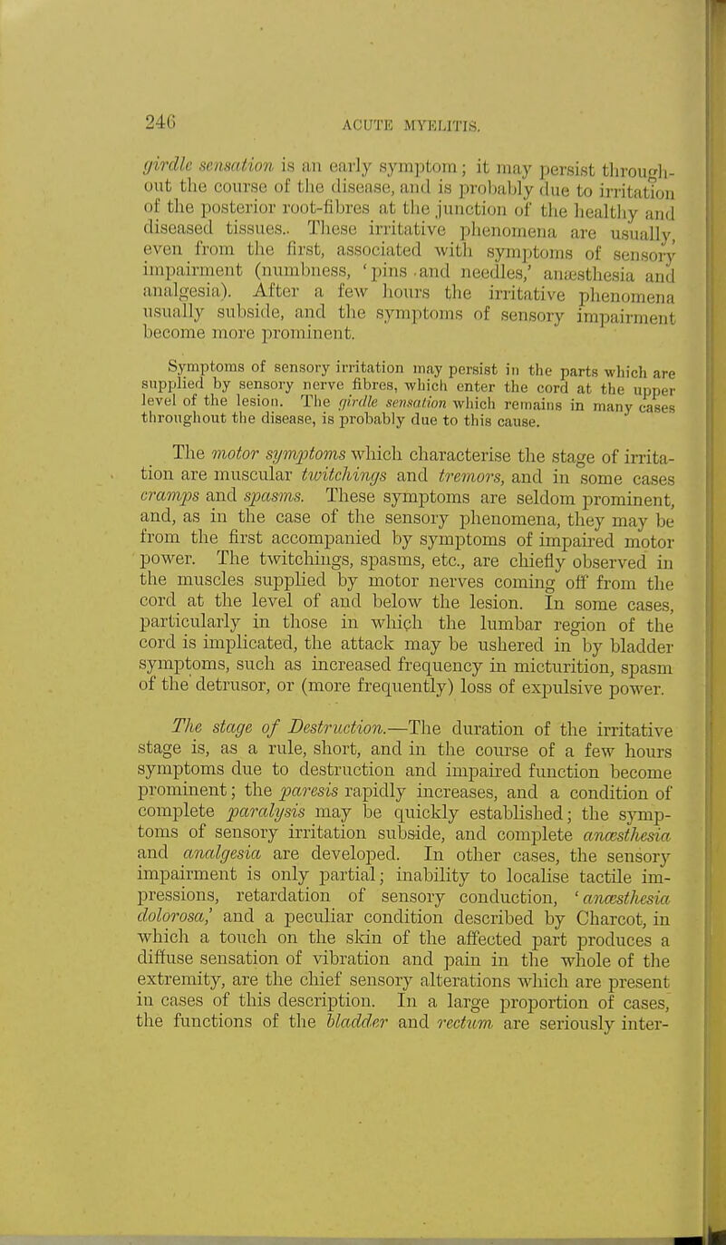 girdle sensation is an early symptom ; it may persist through- out the course of the disease, and is probably due to irritation of the posterior root-fibres at the junction of the healthy and diseased tissues.. These irritative phenomena are usually, even from the first, associated with symptoms of sensory impairment (numbness, 'pins and needles,' anesthesia and analgesia). After a few hours the irritative phenomena usually subside, and the symptoms of sensory impairment become more prominent. Symptoms of sensory irritation may persist in the parts which are supplied by sensory nerve fibres, which enter the cord at the upper level of the lesion. The girdle sensation which remains in many cases throughout the disease, is probably due to this cause. The motor symptoms which characterise the stage of irrita- tion are muscular twitchings and tremors, and in some cases cramps and spasms. These symptoms are seldom prominent, and, as in the case of the sensory phenomena, they may be from the first accompanied by symptoms of impaired motor power. The twitchings, spasms, etc., are chiefly observed in the muscles supplied by motor nerves coming off from the cord at the level of and below the lesion. In some cases, particularly in those in which the lumbar region of the cord is implicated, the attack may be ushered in by bladder symptoms, such as increased frequency in micturition, spasm of the' detrusor, or (more frequently) loss of expulsive power. The stage of Destruction.—The duration of the irritative stage is, as a rule, short, and in the course of a few hours symptoms due to destruction and impaired function become prominent; the paresis rapidly increases, and a condition of complete paralysis may be quickly established; the symp- toms of sensory irritation subside, and complete ancesthesia and analgesia are developed. In other cases, the sensory impairment is only partial; inability to locabse tactile im- pressions, retardation of sensory conduction, 'ancesthesia dolorosa,' and a peculiar condition described by Charcot, in which a touch on the skin of the affected part produces a diffuse sensation of vibration and pain in the whole of the extremity, are the chief sensory alterations which are present in cases of this description. In a large proportion of cases, the functions of the bladder and rectum are seriously inter-