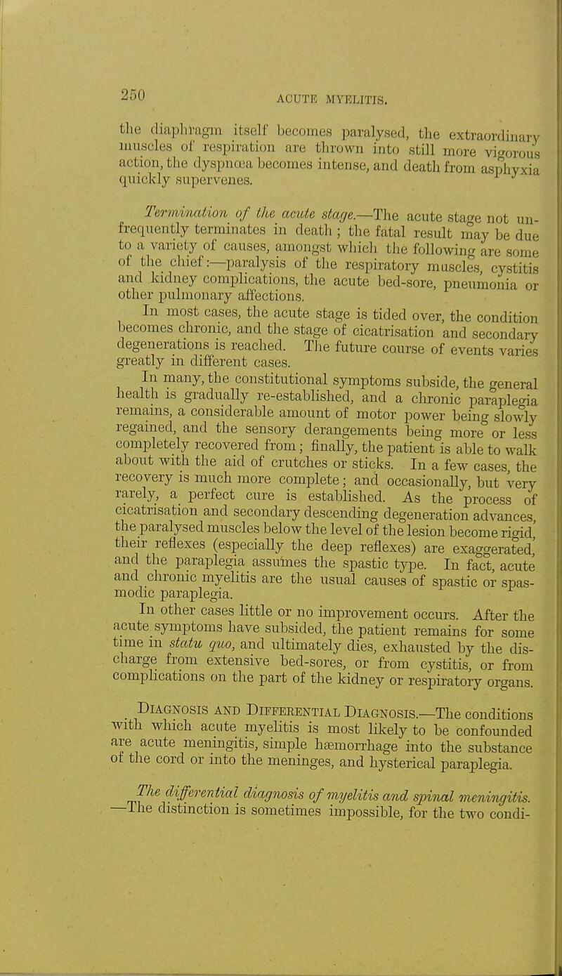 the diaphragm itself becomes paralysed, the extraordinary muscles of respiration are thrown into still more vigorous action, the dyspnoea becomes intense, and death from asphyxia quickly supervenes. Termination of the acute stage.—The acute stage not un- freqnently terminates in death; the fatal result may be due to a variety of causes, amongst which the following are some Of the chief:—paralysis of the respiratory muscles, cystitis and kidney complications, the acute bed-sore, pneumonia or other pulmonary affections. In most cases, the acute stage is tided over, the condition becomes chronic, and the stage of cicatrisation and secondary degenerations is reached. The future course of events varies greatly in different cases. In many, the constitutional symptoms subside, the general health is gradually re-established, and a chronic paraplegia remains, a considerable amount of motor power being slowly regained, and the sensory derangements being more or less completely recovered from; finally, the patient is able to waik about with the aid of crutches or sticks. In a few cases the recovery is much more complete; and occasionally, but very rarely, a perfect cure is established. As the process of cicatrisation and secondary descending degeneration advances, the paralysed muscles below the level of the lesion become right' their reflexes (especially the deep reflexes) are exaggerated' and the paraplegia assumes the spastic type. In fact, acute and chronic myelitis are the usual causes of spastic or spas- modic paraplegia. In other cases little or no improvement occurs. After the acute symptoms have subsided, the patient remains for some time m statu quo, and ultimately dies, exhausted by the dis- charge from extensive bed-sores, or from cystitis, or from complications on the part of the kidney or respiratory organs. _ Diagnosis and Differential Diagnosis.—The conditions with which acute myelitis is most likely to be confounded are acute meningitis, simple haemorrhage into the substance of the cord or into the meninges, and hysterical paraplegia. The differential diagnosis of myelitis and spinal meningitis. —The distinction is sometimes impossible, for the two condi-